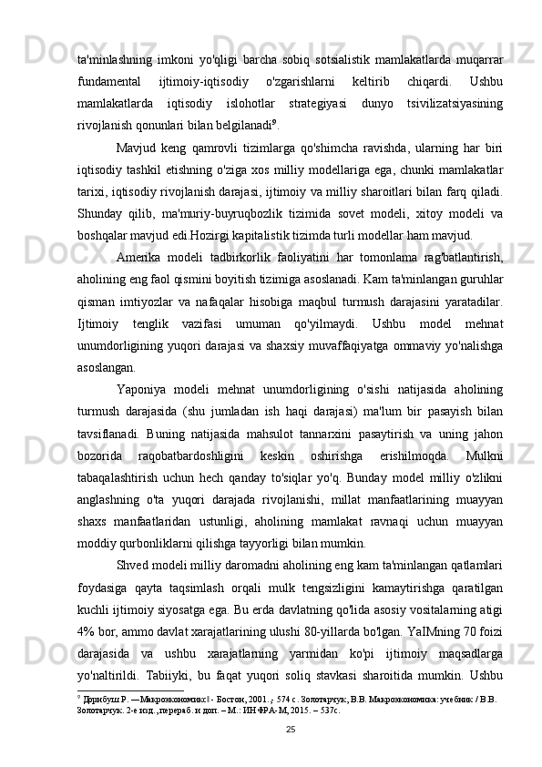 ta'minlashning   imkoni   yo'qligi   barcha   sobiq   sotsialistik   mamlakatlarda   muqarrar
fundamental   ijtimoiy-iqtisodiy   o'zgarishlarni   keltirib   chiqardi.   Ushbu
mamlakatlarda   iqtisodiy   islohotlar   strategiyasi   dunyo   tsivilizatsiyasining
rivojlanish qonunlari bilan belgilanadi 9
.
Mavjud   keng   qamrovli   tizimlarga   qo'shimcha   ravishda,   ularning   har   biri
iqtisodiy   tashkil   etishning   o'ziga   xos   milliy   modellariga   ega,   chunki   mamlakatlar
tarixi, iqtisodiy rivojlanish darajasi, ijtimoiy va milliy sharoitlari bilan farq qiladi.
Shunday   qilib,   ma'muriy-buyruqbozlik   tizimida   sovet   modeli,   xitoy   modeli   va
boshqalar mavjud edi.Hozirgi kapitalistik tizimda turli modellar ham mavjud.
Amerika   modeli   tadbirkorlik   faoliyatini   har   tomonlama   rag'batlantirish,
aholining eng faol qismini boyitish tizimiga asoslanadi. Kam ta'minlangan guruhlar
qisman   imtiyozlar   va   nafaqalar   hisobiga   maqbul   turmush   darajasini   yaratadilar.
Ijtimoiy   tenglik   vazifasi   umuman   qo'yilmaydi.   Ushbu   model   mehnat
unumdorligining yuqori  darajasi  va shaxsiy  muvaffaqiyatga  ommaviy yo'nalishga
asoslangan.
Yaponiya   modeli   mehnat   unumdorligining   o'sishi   natijasida   aholining
turmush   darajasida   (shu   jumladan   ish   haqi   darajasi)   ma'lum   bir   pasayish   bilan
tavsiflanadi.   Buning   natijasida   mahsulot   tannarxini   pasaytirish   va   uning   jahon
bozorida   raqobatbardoshligini   keskin   oshirishga   erishilmoqda.   Mulkni
tabaqalashtirish   uchun   hech   qanday   to'siqlar   yo'q.   Bunday   model   milliy   o'zlikni
anglashning   o'ta   yuqori   darajada   rivojlanishi,   millat   manfaatlarining   muayyan
shaxs   manfaatlaridan   ustunligi,   aholining   mamlakat   ravnaqi   uchun   muayyan
moddiy qurbonliklarni qilishga tayyorligi bilan mumkin.
Shved modeli milliy daromadni aholining eng kam ta'minlangan qatlamlari
foydasiga   qayta   taqsimlash   orqali   mulk   tengsizligini   kamaytirishga   qaratilgan
kuchli ijtimoiy siyosatga ega. Bu erda davlatning qo'lida asosiy vositalarning atigi
4% bor, ammo davlat xarajatlarining ulushi 80-yillarda bo'lgan. YaIMning 70 foizi
darajasida   va   ushbu   xarajatlarning   yarmidan   ko'pi   ijtimoiy   maqsadlarga
yo'naltirildi.   Tabiiyki,   bu   faqat   yuqori   soliq   stavkasi   sharoitida   mumkin.   Ushbu
9
 Дорнбуш Р. ―Макроэкономикс  - Бостон, 2001.,- 574 c. Золотарчук, В.В. Макроэкономика: учебник / В.В. ‖
Золотарчук. 2-е изд., перераб. и доп. – М.: ИНФРА-М, 2015. – 537с. 
25 