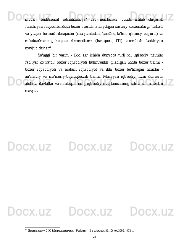 model   "funktsional   sotsializatsiya"   deb   nomlanadi,   bunda   ishlab   chiqarish
funktsiyasi raqobatbardosh bozor asosida ishlaydigan xususiy korxonalarga tushadi
va   yuqori   turmush   darajasini   (shu   jumladan,   bandlik,   ta'lim,   ijtimoiy   sug'urta)   va
infratuzilmaning   ko'plab   elementlarini   (transport,   ITI)   ta'minlash   funktsiyasi
mavjud davlat 10
.
So'nggi   bir   yarim   -   ikki   asr   ichida   dunyoda   turli   xil   iqtisodiy   tizimlar
faoliyat   ko'rsatdi:   bozor   iqtisodiyoti   hukmronlik   qiladigan   ikkita   bozor   tizimi   -
bozor   iqtisodiyoti   va   aralash   iqtisodiyot   va   ikki   bozor   bo'lmagan   tizimlar   -
an'anaviy   va   ma'muriy-buyruqbozlik   tizimi.   Muayyan   iqtisodiy   tizim   doirasida
alohida   davlatlar   va   mintaqalarning   iqtisodiy   rivojlanishining   xilma-xil   modellari
mavjud.
10
 Ивашковскиy С.Н. Макроэкономика: Учебник. - 2-е издание. М.: Дело, 2002,- 472 с.
26 