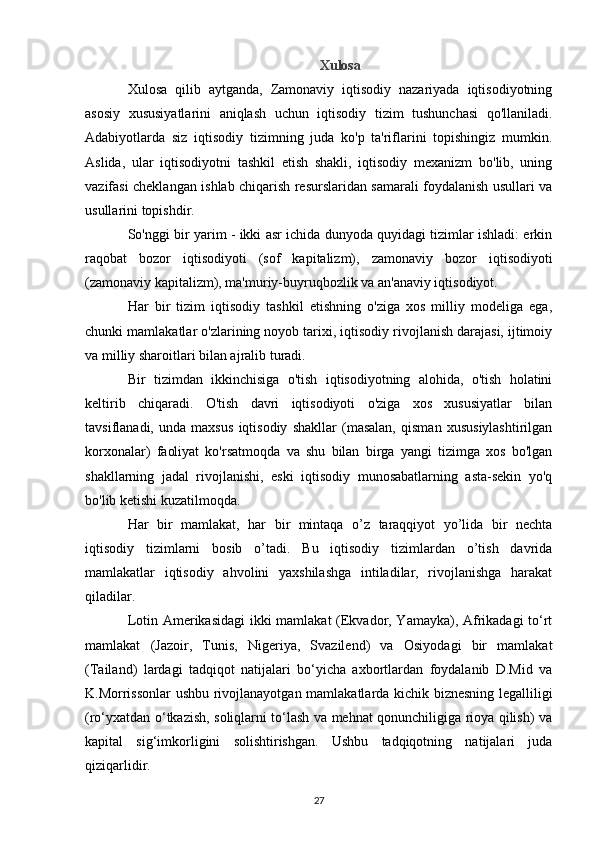 Xulosa
Xulosa   qilib   aytganda,   Zamonaviy   iqtisodiy   nazariyada   iqtisodiyotning
asosiy   xususiyatlarini   aniqlash   uchun   iqtisodiy   tizim   tushunchasi   qo'llaniladi.
Adabiyotlarda   siz   iqtisodiy   tizimning   juda   ko'p   ta'riflarini   topishingiz   mumkin.
Aslida,   ular   iqtisodiyotni   tashkil   etish   shakli,   iqtisodiy   mexanizm   bo'lib,   uning
vazifasi cheklangan ishlab chiqarish resurslaridan samarali foydalanish usullari va
usullarini topishdir.
So'nggi bir yarim - ikki asr ichida dunyoda quyidagi tizimlar ishladi: erkin
raqobat   bozor   iqtisodiyoti   (sof   kapitalizm),   zamonaviy   bozor   iqtisodiyoti
(zamonaviy kapitalizm), ma'muriy-buyruqbozlik va an'anaviy iqtisodiyot.
Har   bir   tizim   iqtisodiy   tashkil   etishning   o'ziga   xos   milliy   modeliga   ega,
chunki mamlakatlar o'zlarining noyob tarixi, iqtisodiy rivojlanish darajasi, ijtimoiy
va milliy sharoitlari bilan ajralib turadi.
Bir   tizimdan   ikkinchisiga   o'tish   iqtisodiyotning   alohida,   o'tish   holatini
keltirib   chiqaradi.   O'tish   davri   iqtisodiyoti   o'ziga   xos   xususiyatlar   bilan
tavsiflanadi,   unda   maxsus   iqtisodiy   shakllar   (masalan,   qisman   xususiylashtirilgan
korxonalar)   faoliyat   ko'rsatmoqda   va   shu   bilan   birga   yangi   tizimga   xos   bo'lgan
shakllarning   jadal   rivojlanishi,   eski   iqtisodiy   munosabatlarning   asta-sekin   yo'q
bo'lib ketishi kuzatilmoqda.
Har   bir   mamlakat,   har   bir   mintaqa   o’z   taraqqiyot   yo’lida   bir   nechta
iqtisodiy   tizimlarni   bosib   o’tadi.   Bu   iqtisodiy   tizimlardan   o’tish   davrida
mamlakatlar   iqtisodiy   ahvolini   yaxshilashga   intiladilar,   rivojlanishga   harakat
qiladilar.
Lotin Amerikasidagi  ikki mamlakat (Ekvador, Yamayka), Afrikadagi to‘rt
mamlakat   (Jazoir,   Tunis,   Nigeriya,   Svazilend)   va   Osiyodagi   bir   mamlakat
(Tailand)   lardagi   tadqiqot   natijalari   bo‘yicha   axbortlardan   foydalanib   D.Mid   va
K.Morrissonlar  ushbu rivojlanayotgan mamlakatlarda kichik biznesning legalliligi
(ro‘yxatdan o‘tkazish, soliqlarni to‘lash va mehnat qonunchiligiga rioya qilish) va
kapital   sig‘imkorligini   solishtirishgan.   Ushbu   tadqiqotning   natijalari   juda
qiziqarlidir.
27 