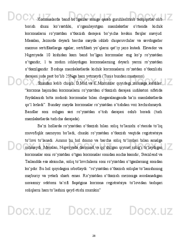 Korxonalarda  band  bo‘lganlar  soniga   qarab  guruhlashtirib  tadqiqotlar  olib
borish   shuni   ko‘rsatdiki,   o‘rganilayotgan   mamlakatlar   o‘rtasida   kichik
korxonalarni   ro‘yxatdan   o‘tkazish   darajasi   bo‘yicha   keskin   farqlar   mavjud.
Masalan,   Jazoirda   deyarli   barcha   mayda   ishlab   chiqaruvchilar   va   savdogarlar
maxsus   sertifikatlarga   egalar;   sertifikati   yo‘qlarni   qat’iy   jazo   kutadi.   Ekvador   va
Nigeriyada   10   kishidan   kam   band   bo‘lgan   korxonalar   eng   ko‘p   ro‘yxatdan
o‘tgandir,   1   ta   xodim   ishlaydigan   korxonalarning   deyarli   yarmi   ro‘yxatdan
o‘tkazilgandir.   Boshqa   mamlakatlarda   kichik   korxonalarni   ro‘xatdan   o‘tkazilishi
darajasi juda past bo‘lib 25%ga ham yetmaydi (Tunis bundan mustasno).
Shundan   kelib   chiqib,   D.Mid   va   K.Morrisslar   quyidagi   xulosaga   keldilar:
“korxona   hajmidan   korxonalarni   ro‘yxatdan   o‘tkazish   darajasi   indikatori   sifatida
foydalanish   bitta   xodimli   korxonalar   bilan   chegaralanganda   ba’zi   mamlakatlarda
qo‘l   keladi”.   Bunday   mayda   korxonalar   ro‘yxatdan   o‘tishdan   voz   kechishmaydi.
Bandlar   soni   oshgan   sari   ro‘yxatdan   o‘tish   darajasi   oshib   boradi   (turli
mamlakatlarda turlicha darajada).
Ba’zi   hollarda   ro‘yxatdan   o‘tkazish   bilan   soliq   to‘lanishi   o‘rtasida   to‘liq
muvofiqlik   namoyon   bo‘ladi,   chunki   ro‘yxatdan   o‘tkazish   vaqtida   registratsiya
to‘lovi   to‘lanadi.   Ammo   bu   hol   doimo   va   barcha   soliq   to‘lovlari   bilan   amalga
oshmaydi. Masalan, Nigeriyada daromad va qo‘shilgan qiymat solig‘i to‘laydigan
korxonalar soni ro‘yxatdan o‘tgan korxonalar sonidan ancha kamdir, Svazilend va
Tailandda esa aksincha, soliq to‘lovchilarni soni ro‘yxatdan o‘tganlarning sonidan
ko‘pdir. Bu hol quyidagini isbotlaydi: “ro‘yxatdan o‘tkazish soliqlar to‘lanishining
majburiy   va   yetarli   sharti   emas.   Ro‘yxatdan   o‘tkazish   mezoniga   asoslanadigan
norasmiy   sektorni   ta’rifi   faqatgina   korxona   registratsiya   to‘lovidan   tashqari
soliqlarni ham to‘lashini qayd etishi mumkin”
28 