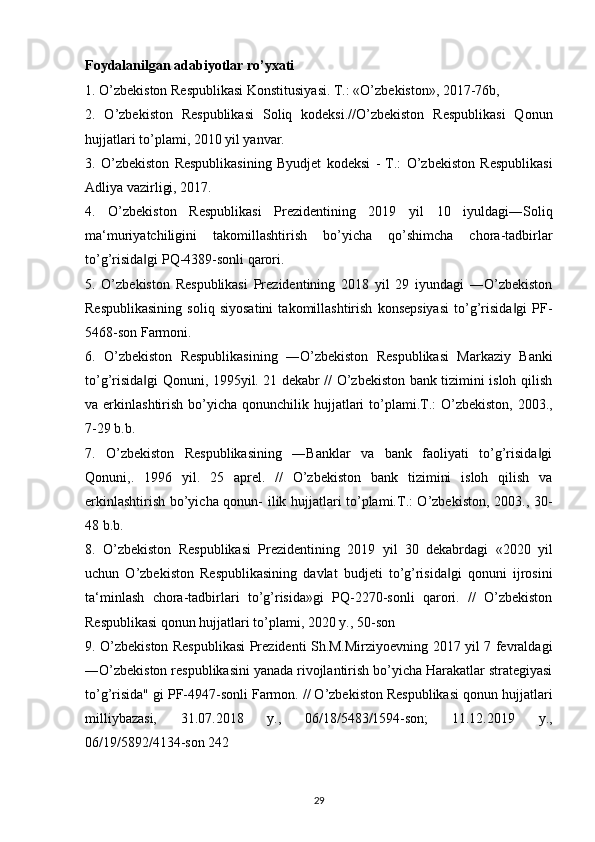 Foydalanilgan adabiyotlar ro’yxati 
1. O’zbekiston Respublikasi Konstitusiyasi. T.: «O’zbekiston», 2017-76b, 
2.   O’zbekiston   Respublikasi   Soliq   kodeksi.//O’zbekiston   Respublikasi   Qonun
hujjatlari to’plami, 2010 yil yanvar. 
3.   O’zbekiston   Respublikasining   Byudjet   kodeksi   -   T.:   O’zbekiston   Respublikasi
Adliya vazirligi, 2017. 
4.   O’zbekiston   Respublikasi   Prezidentining   2019   yil   10   iyuldagi―Soliq
ma‘muriyatchiligini   takomillashtirish   bo’yicha   qo’shimcha   chora-tadbirlar
to’g’risida gi PQ-4389-sonli qarori. ‖
5.   O’zbekiston   Respublikasi   Prezidentining   2018   yil   29   iyundagi   ―O’zbekiston
Respublikasining   soliq   siyosatini   takomillashtirish   konsepsiyasi   to’g’risida gi   PF-	
‖
5468-son Farmoni. 
6.   O’zbekiston   Respublikasining   ―O’zbekiston   Respublikasi   Markaziy   Banki
to’g’risida gi Qonuni, 1995yil. 21 dekabr // O’zbekiston bank tizimini isloh qilish	
‖
va erkinlashtirish bo’yicha qonunchilik hujjatlari  to’plami.T.:  O’zbekiston, 2003.,
7-29 b.b. 
7.   O’zbekiston   Respublikasining   ―Banklar   va   bank   faoliyati   to’g’risida gi	
‖
Qonuni,.   1996   yil.   25   aprel.   //   O’zbekiston   bank   tizimini   isloh   qilish   va
erkinlashtirish bo’yicha qonun- ilik hujjatlari to’plami.T.: O’zbekiston, 2003., 30-
48 b.b. 
8.   O’zbekiston   Respublikasi   Prezidentining   2019   yil   30   dekabrdagi   «2020   yil
uchun   O’zbekiston   Respublikasining   davlat   budjeti   to’g’risida gi   qonuni   ijrosini	
‖
ta‘minlash   chora-tadbirlari   to’g’risida»gi   PQ-2270-sonli   qarori.   //   O’zbekiston
Respublikasi qonun hujjatlari to’plami, 2020 y., 50-son 
9. O’zbekiston Respublikasi Prezidenti Sh.M.Mirziyoevning 2017 yil 7 fevraldagi
―O’zbekiston respublikasini yanada rivojlantirish bo’yicha Harakatlar strategiyasi
to’g’risida" gi PF-4947-sonli Farmon. // O’zbekiston Respublikasi qonun hujjatlari
milliybazasi,   31.07.2018   y.,   06/18/5483/1594-son;   11.12.2019   y.,
06/19/5892/4134-son 242 
29 
