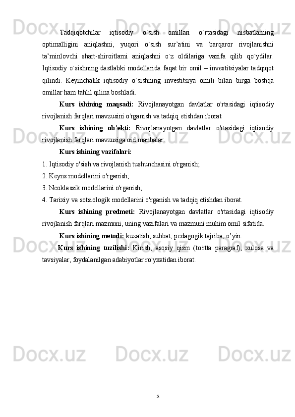 Tadqiqotchilar   iqtisodiy   o`sish   omillari   o`rtasidagi   nisbatlarning
optimalligini   aniqlashni,   yuqori   o`sish   sur’atini   va   barqaror   rivojlanishni
ta’minlovchi   shart-shiroitlarni   aniqlashni   o`z   oldilariga   vazifa   qilib   qo`ydilar.
Iqtisodiy o`sishning dastlabki modellarida faqat bir omil – investitsiyalar  tadqiqot
qilindi.   Keyinchalik   iqtisodiy   o`sishning   investitsiya   omili   bilan   birga   boshqa
omillar ham tahlil qilina boshladi.
Kurs   ishining   maqsadi:   Rivojlanayotgan   davlatlar   o'rtasidagi   iqtisodiy
rivojlanish farqlari  mavzusini o'rganish va tadqiq etishdan iborat.
Kurs   ishining   ob'ekti:   Rivojlanayotgan   davlatlar   o'rtasidagi   iqtisodiy
rivojlanish farqlari mavzusiga oid manbalar.
Kurs ishining vazifalari:
1.  Iqtisodiy o'sish va rivojlanish tushunchasi ni o'rganish;
2. Keyns modellarini o'rganish;
3. Neoklassik modellarini o'rganish;
4. Tarixiy va sotsiologik modellarini o'rganish va tadqiq etishdan iborat.
Kurs   ishining   predmeti:   Rivojlanayotgan   davlatlar   o'rtasidagi   iqtisodiy
rivojlanish farqlari  mazmuni, uning vazifalari va mazmuni muhim omil sifatida. 
Kurs ishining metodi:  kuzatish, suhbat, pedagogik tajriba, o’yin.
Kurs   ishining   tuzilishi :   Kirish,   asosiy   qism   (to'rtta   paragraf),   xulosa   va
tavsiyalar, foydalanilgan adabiyotlar ro'yxatidan iborat.   
3 
