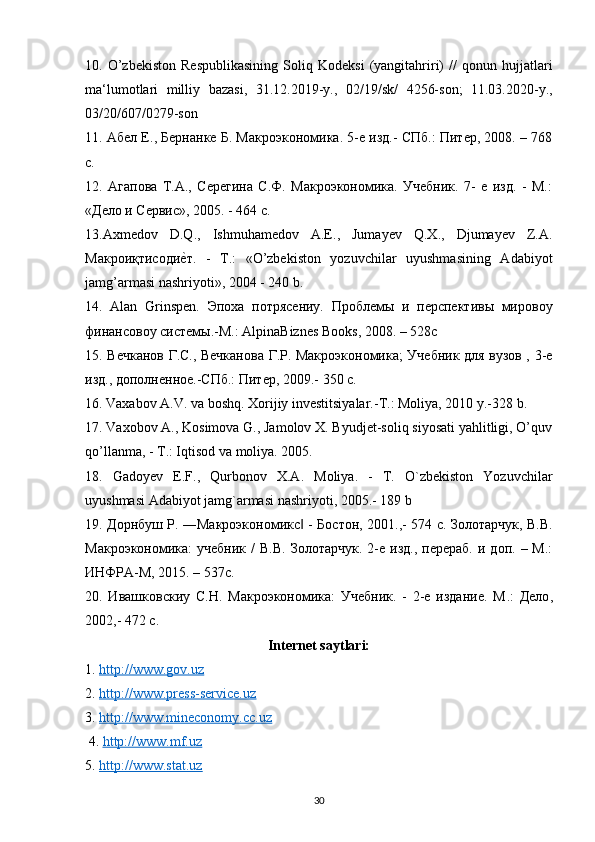 10.  O’zbekiston   Respublikasining   Soliq  Kodeksi   (yangitahriri)   //   qonun  hujjatlari
ma‘lumotlari   milliy   bazasi,   31.12.2019-y.,   02/19/sk/   4256-son;   11.03.2020-y.,
03/20/607/0279-son 
11. Абел Е., Бернанке Б. Макроэкономика. 5-е изд.- СПб.: Питер, 2008. – 768
с. 
12.   Агапова   Т.А.,   Серегина   С.Ф.   Макроэкономика.   Учебник.   7-   е   изд.   -   М.:
«Дело и Сервис», 2005. - 464 с. 
13.Axmedov   D.Q.,   Ishmuhamedov   A.E.,   Jumayev   Q.X.,   Djumayev   Z.A.
Mакроиқтисодиеsт.   -   T.:   «O’zbekiston   yozuvchilar   uyushmasining   Adabiyot
jamg’armasi nashriyoti», 2004 - 240 b. 
14.   Alan   Grinspen.   Эпоха   потрясениy.   Проблемы   и   перспективы   мировоy
финансовоy системы.-M.: AlpinaBiznes Books, 2008. – 528c 
15. Вечканов Г.С., Вечканова Г.Р. Макроэкономика; Учебник для вузов , 3-е
изд., дополненное.-СПб.: Питер, 2009.-  350  с . 
16. Vaxabov A.V. va boshq. Xorijiy investitsiyalar.-T.: Moliya, 2010 y.-328 b. 
17. Vaxobov A., Kosimova G., Jamolov X. Byudjet-soliq siyosati yahlitligi, O’quv
qo’llanma, - T.: Iqtisod va moliya. 2005. 
18.   Gadoyev   E.F.,   Qurbonov   X.A.   Moliya.   -   T.   O`zbekiston   Yozuvchilar
uyushmasi Adabiyot jamg`armasi nashriyoti, 2005.-  189 b 
19. Дорнбуш Р. ―Макроэкономикс  - Бостон, 2001.,- 574 c. Золотарчук, В.В.	
‖
Макроэкономика:  учебник   /   В.В.  Золотарчук.  2-е  изд.,  перераб.  и  доп.  –  М.:
ИНФРА-М, 2015. – 537с. 
20.   Ивашковскиy   С.Н.   Макроэкономика:   Учебник.   -   2-е   издание.   М .:   Дело ,
2002,- 472  с . 
Internet saytlari:
1.  http://www.gov.uz  
2.  http://www.press-service.uz  
3.  http://www.mineconomy.cc.uz
 4.  http://www.mf.uz  
5.  http://www.stat.uz  
30 