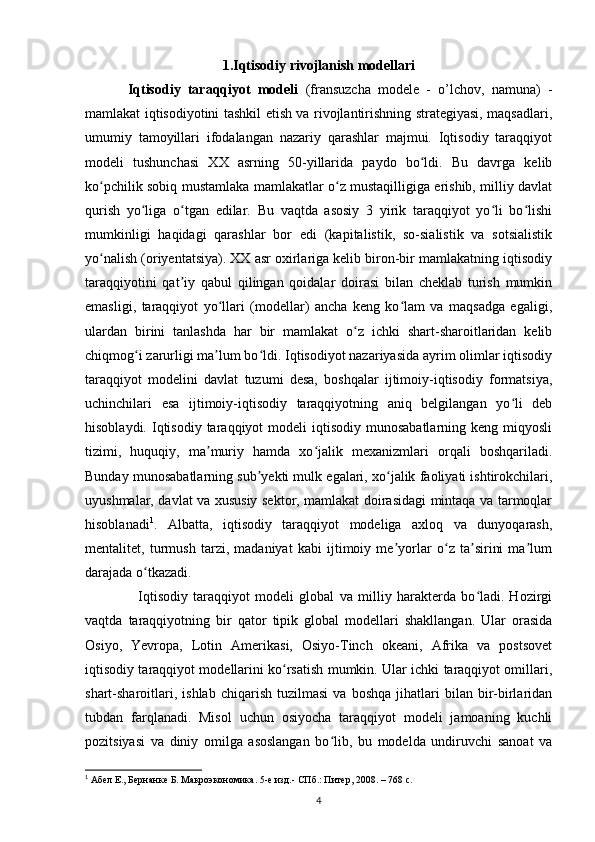 1.Iqtisodiy rivojlanish modellari
Iqtisodiy   taraqqiyot   modeli   (fransuzcha   modele   -   o’lchov,   namuna)   -
mamlakat iqtisodiyotini tashkil etish va rivojlantirishning strategiyasi, maqsadlari,
umumiy   tamoyillari   ifodalangan   nazariy   qarashlar   majmui.   Iqtisodiy   taraqqiyot
modeli   tushunchasi   XX   asrning   50-yillarida   paydo   bo ldi.   Bu   davrga   kelibʻ
ko pchilik sobiq mustamlaka mamlakatlar o z mustaqilligiga erishib, milliy davlat	
ʻ ʻ
qurish   yo liga   o tgan   edilar.   Bu   vaqtda   asosiy   3   yirik   taraqqiyot   yo li   bo lishi	
ʻ ʻ ʻ ʻ
mumkinligi   haqidagi   qarashlar   bor   edi   (kapitalistik,   so-sialistik   va   sotsialistik
yo nalish (oriyentatsiya). XX asr oxirlariga kelib biron-bir mamlakatning iqtisodiy	
ʻ
taraqqiyotini   qat iy   qabul   qilingan   qoidalar   doirasi   bilan   cheklab   turish   mumkin	
ʼ
emasligi,   taraqqiyot   yo llari   (modellar)   ancha   keng   ko lam   va   maqsadga   egaligi,	
ʻ ʻ
ulardan   birini   tanlashda   har   bir   mamlakat   o z   ichki   shart-sharoitlaridan   kelib	
ʻ
chiqmog i zarurligi ma lum bo ldi. Iqtisodiyot nazariyasida ayrim olimlar iqtisodiy	
ʻ ʼ ʻ
taraqqiyot   modelini   davlat   tuzumi   desa,   boshqalar   ijtimoiy-iqtisodiy   formatsiya,
uchinchilari   esa   ijtimoiy-iqtisodiy   taraqqiyotning   aniq   belgilangan   yo li   deb	
ʻ
hisoblaydi.  Iqtisodiy  taraqqiyot  modeli   iqtisodiy  munosabatlarning  keng  miqyosli
tizimi,   huquqiy,   ma muriy   hamda   xo jalik   mexanizmlari   orqali   boshqariladi.	
ʼ ʻ
Bunday munosabatlarning sub yekti mulk egalari, xo jalik faoliyati ishtirokchilari,	
ʼ ʻ
uyushmalar, davlat va xususiy sektor, mamlakat doirasidagi mintaqa va tarmoqlar
hisoblanadi 1
.   Albatta,   iqtisodiy   taraqqiyot   modeliga   axloq   va   dunyoqarash,
mentalitet,   turmush   tarzi,   madaniyat   kabi   ijtimoiy   me yorlar   o z   ta sirini   ma lum	
ʼ ʻ ʼ ʼ
darajada o tkazadi.	
ʻ
    Iqtisodiy   taraqqiyot   modeli   global   va   milliy   harakterda   bo ladi.   Hozirgi	
ʻ
vaqtda   taraqqiyotning   bir   qator   tipik   global   modellari   shakllangan.   Ular   orasida
Osiyo,   Yevropa,   Lotin   Amerikasi,   Osiyo-Tinch   okeani,   Afrika   va   postsovet
iqtisodiy taraqqiyot modellarini ko rsatish mumkin. Ular ichki taraqqiyot omillari,	
ʻ
shart-sharoitlari,   ishlab   chiqarish   tuzilmasi   va   boshqa   jihatlari   bilan   bir-birlaridan
tubdan   farqlanadi.   Misol   uchun   osiyocha   taraqqiyot   modeli   jamoaning   kuchli
pozitsiyasi   va   diniy   omilga   asoslangan   bo lib,   bu   modelda   undiruvchi   sanoat   va	
ʻ
1
 Абел Е., Бернанке Б. Макроэкономика. 5-е изд.- СПб.: Питер, 2008. – 768 с. 
4 