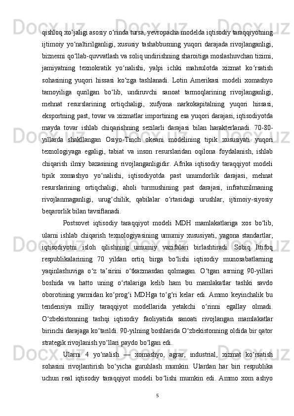 qishloq xo’jaligi asosiy o rinda tursa, yevropacha modelda iqtisodiy taraqqiyotningʻ
ijtimoiy   yo naltirilganligi,   xususiy   tashabbusning   yuqori   darajada   rivojlanganligi,	
ʻ
biznesni qo llab-quvvatlash va soliq undirishning sharoitiga moslashuvchan tizimi,
ʻ
jamiyatning   texnokratik   yo nalishi,   yalpi   ichki   mahsulotda   xizmat   ko rsatish	
ʻ ʻ
sohasining   yuqori   hissasi   ko zga   tashlanadi.   Lotin   Amerikasi   modeli   xomashyo
ʻ
tamoyiliga   qurilgan   bo lib,   undiruvchi   sanoat   tarmoqlarining   rivojlanganligi,	
ʻ
mehnat   resurslarining   ortiqchaligi,   xufyona   narkokapitalning   yuqori   hissasi,
eksportning past, tovar va xizmatlar importining esa yuqori darajasi, iqtisodiyotda
mayda   tovar   ishlab   chiqarishning   sezilarli   darajasi   bilan   harakterlanadi.   70-80-
yillarda   shakllangan   Osiyo-Tinch   okeani   modelining   tipik   xususiyati   yuqori
texnologiyaga   egaligi,   tabiat   va   inson   resurslaridan   oqilona   foydalanish,   ishlab
chiqarish   ilmiy   bazasining   rivojlanganligidir.   Afrika   iqtisodiy   taraqqiyot   modeli
tipik   xomashyo   yo nalishi,   iqtisodiyotda   past   unumdorlik   darajasi,   mehnat	
ʻ
resurslarining   ortiqchaligi,   aholi   turmushining   past   darajasi,   infratuzilmaning
rivojlanmaganligi,   urug chilik,   qabilalar   o rtasidagi   urushlar,   ijtimoiy-siyosiy	
ʻ ʻ
beqarorlik bilan tavsiﬂanadi. 
Postsovet   iqtisodiy   taraqqiyot   modeli   MDH   mamlakatlariga   xos   bo lib,	
ʻ
ularni   ishlab   chiqarish   texnologiyasining   umumiy   xususiyati,   yagona   standartlar,
iqtisodiyotni   isloh   qilishning   umumiy   vazifalari   birlashtiradi.   Sobiq   Ittifoq
respublikalarining   70   yildan   ortiq   birga   bo lishi   iqtisodiy   munosabatlarning	
ʻ
yaqinlashuviga   o z   ta sirini   o tkazmasdan   qolmagan.   O tgan   asrning   90-yillari	
ʻ ʼ ʻ ʻ
boshida   va   hatto   uning   o rtalariga   kelib   ham   bu   mamlakatlar   tashki   savdo	
ʻ
oborotining   yarmidan   ko prog i   MDHga   to g ri   kelar   edi.   Ammo   keyinchalik   bu	
ʻ ʻ ʻ ʻ
tendensiya   milliy   taraqqiyot   modellarida   yetakchi   o rinni   egallay   olmadi.	
ʻ
O zbekistonning   tashqi   iqtisodiy   faoliyatida   sanoati   rivojlangan   mamlakatlar	
ʻ
birinchi darajaga ko tarildi. 90-yilning boshlarida O zbekistonning oldida bir qator	
ʻ ʻ
strategik rivojlanish yo llari paydo bo lgan edi. 	
ʻ ʻ
Ularni   4   yo nalish   —   xomashyo,   agrar,   industrial,   xizmat   ko rsatish	
ʻ ʻ
sohasini   rivojlantirish   bo yicha   guruhlash   mumkin.   Ulardan   har   biri   respublika	
ʻ
uchun   real   iqtisodiy   taraqqiyot   modeli   bo lishi   mumkin   edi.   Ammo   xom   ashyo	
ʻ
5 