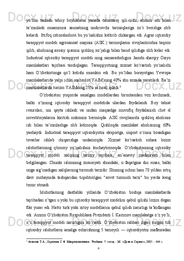 yo lini   tanlash   tabiiy   boyliklarni   yanada   talontaroj   qili-nishi,   aholini   ish   bilanʻ
ta minlash   muammosi   sanoatning   undiruvchi   tarmoqlariga   zo r   berishga   olib
ʼ ʻ
kelardi. Ittifoq ixtisoslashuvi bu yo nalishni keltirib chikargan edi. Agrar iqtisodiy	
ʻ
taraqqiyot   modeli   agrosanoat   majmui   (ASK.)   tarmoqlarini   rivojlantirishni   taqozo
qilib, aholining asosiy qismini qishloq xo’jaligi bilan band qilishga olib kelar edi.
Industrial   iqtisodiy   taraqqiyot   modeli   ning   samaradorligini   Janubi-sharqiy   Osiyo
mamlakatlari   tajribasi   tasdiqlagan.   Taraqqiyotning   xizmat   ko rsatish   yo nalishi	
ʻ ʻ
ham   O zbekistonga   qo l   kelishi   mumkin   edi.   Bu   yo ldan   borayotgan   Yevropa	
ʻ ʻ ʻ
mamlakatlarida yalpi ichki mahsulot(YAIM)ning 40% shu soxada yaratiladi. Ba zi	
ʼ
mamlakatlarda turizm YAIMning 25% ni hosil qiladi. 2
 
O zbekiston   yuqorida   sanalgan   modellardan   birontasidan   voz   kechmadi,	
ʻ
balki   o zining   iqtisodiy   taraqqiyot   modelida   ulardan   foydalandi.   Boy   tabiat
ʻ
resurslari,   uni   qayta   ishlash   va   undan   maqsadga   muvoﬁq   foydalanish   chet   el
investitsiyalarini   kiritish   imkonini   bermoqda.   ASK   rivojlanishi   qishloq   aholisini
ish   bilan   ta minlashga   olib   kelmoqda.   Qishloqda   mamlakat   aholisining   60%	
ʼ
yashaydi.   Industrial   taraqqiyot   iqtisodiyotni   eksportga,   import   o rnini   bosadigan	
ʻ
tovarlar   ishlab   chiqarishga   undamoqda.   Xizmat   ko rsatish   sohasi   bozor	
ʻ
islohotlarining   ijtimoiy   yo nalishini   kuchaytirmoqda.   O zbekistonning   iqtisodiy	
ʻ ʻ
taraqqiyot   modeli   xalqning   tarixiy   tajribasi,   an anaviy   madaniyati   bilan	
ʼ
belgilangan.   Chunki   islomning   xususiyati   shundaki,   u   faqatgina   din   emas,   balki
unga sig inadigan xalqlarning turmush tarzidir. Shuning uchun ham 70 yildan ortiq	
ʻ
davr   mobaynida   tashqaridan   tiqishtirilgan   "sovet   turmush   tarzi"   bu   yerda   keng
tomir otmadi.
Islohotlarning   dastlabki   yillarida   O zbekiston   boshqa   mamlakatlarda	
ʻ
tajribadan o tgan u yoki bu iqtisodiy taraqqiyot modelini qabul qilishi lozim degan	
ʻ
ﬁkr yurar edi. Hatto turk yoki xitoy modellarini qabul qilish zarurligi ta kidlangan	
ʼ
edi. Ammo O zbekiston Respublikasi Prezidenti I. Karimov mamlakatga o z yo li,	
ʻ ʻ ʻ
o z   taraqqiyot   modeli   zarurligini   ko rsatdi.   O zbekiston   rahbari   ilgari   surgan   tub	
ʻ ʻ ʻ
iqtisodiy  islohotlarni   amalga  oshirishning  5  tamoyili  —  iqtisodiyotni  mafkuradan
2
 Агапова Т.А., Серегина С.Ф. Макроэкономика. Учебник. 7- е изд. - М.: «Дело и Сервис», 2005. - 464 с. 
6 