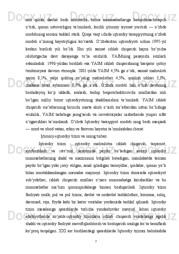 xoli   qilish,   davlat   bosh   isloxotchi,   bozor   munosabatlariga   bosqichma-bosqich
o tish,   qonun   ustuvorligini   ta minlash,   kuchli   ijtimoiy   siyosat   yuritish   —   o zbekʻ ʼ ʻ
modelining asosini tashkil etadi. Qisqa vaqt ichida iqtisodiy taraqqiyotning o zbek	
ʻ
modeli   o zining   hayotiyligini   ko rsatdi.   O zbekiston   iqtisodiyoti   uchun   1995-yil	
ʻ ʻ ʻ
keskin   burilish   yili   bo ldi.   Shu   yili   sanoat   ishlab   chiqarish   hajmi   bo yicha	
ʻ ʻ
islohotgacha   davr   darajasiga   to la   erishildi.   YAIMning   pasayishi   sezilarli	
ʻ
sekinlashdi.   1996-yildan   boshlab   esa   YAIM   ishlab   chiqarishning   barqaror   ijobiy
tendensiyasi   davom   etmoqda:   2001-yilda   YAIM   4,5%   ga  o sdi,   sanoat   mahsuloti	
ʻ
qajmi   8,1%,   yalpi   qishloq   xo’jaligi   mahsulotlari   4,5%,   qurilish   ishlari   3,3%,
chakana   tovar   aylanmasi   9,5%   ga   o sdi.   O zbek   modeli   hali   o tish   davrining	
ʻ ʻ ʻ
boshidayoq   ko p   ukladli,   aralash,   tashqi   beqarorlashtiruvchi   omillardan   xoli	
ʻ
bo lgan   milliy   bozor   iqtisodiyotining   shakllanishini   ta minladi.   YAIM   ishlab	
ʻ ʼ
chiqarish   sur atlarining   birinchi   marta   aholi   o sish   sur atlaridan   ustun   bo lishiga	
ʼ ʻ ʼ ʻ
erishildi,   YAIM   tarkibiga   jamg arish   va   investitsiyalar   nisbatlarida   yuqori   sifat	
ʻ
o zgarishlari   ta minlandi.   O zbek   Iqtisodiy   taraqqiyot   modeli   ning   bosh   maqsadi	
ʻ ʼ ʻ
— ozod va obod vatan, erkin va farovon hayotni ta minlashdan iborat.	
ʼ
  Ijtimoiy-iqtisodiy tizim va uning turlari.
Iqtisodiy   tizim   -   iqtisodiy   mahsulotni   ishlab   chiqarish,   taqsimot,
ayirboshlash   va   iste mol   jarayonida   paydo   bo ladigan   asosiy   iqtisodiy	
ʼ ʻ
munosabatlarning   shakl   va   mazmunini   belgilab   beradigan,   mamlakatda   tarixan
paydo bo lgan yoki joriy etilgan, amal qiladigan tamoyillar, qoidalar, qonun yo li	
ʻ ʻ
bilan   mustahkamlangan   normalar   majmuyi.   Iqtisodiy   tizim   doirasida   iqtisodiyot
sub yektlari,   ishlab   chiqarish   omillari   o zaro   munosabatga   kirishadilar   va   bu	
ʼ ʻ
munosabatlar   ma lum   qonunqoidalarga   binoan   boshqariladi.   Iqtisodiy   tizim	
ʼ
faoliyati   mulk,   pul   va   pul   tizimi,   davlat   va   nodavlat   tashkilotlari,   korxona,   soliq,
daromad,  reja, foyda kabi  bir  kator  vositalar  yordamida tashkil  qilinadi. Iqtisodiy
tizim   masalasiga   qarashlarda   turlicha   yondashuvlar   mavjud.   Jahon   iqtisodiy
adabiyotlarida   xo jalik-iqtisodiy   tizimlarni   ishlab   chiqarish   vositalariga   egalik
ʻ
shakli va iqtisodiy faoliyat muvoﬁqlashtirish va boshqarish usuliga ko ra tasniﬂash	
ʻ
ko proq  tarqalgan.   XXI   asr   boshlaridagi   qarashlarda   Iqtisodiy   tizimni   baholashda	
ʻ
7 
