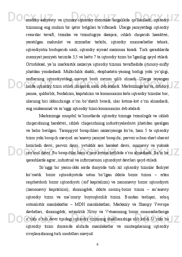 moddiy-ashyoviy   va   ijtimoiy-iqtisodiy   mezonlar   birgalikda   qo llaniladi,   iqtisodiyʻ
tizimning  eng  muhim  bir   qator   belgilari  ta riflanadi.  Ularga  jamiyatdagi  iqtisodiy	
ʼ
resurslar   tavsifi;   texnika   va   texnologiya   darajasi;   ishlab   chiqarish   harakteri;
yaratilgan   mahsulot   va   xizmatlar   tarkibi;   iqtisodiy   munosabatlar   tabiati;
iqtisodiyotni boshqarish usuli; iqtisodiy siyosat mazmuni kiradi. Turli qarashlarda
insoniyat jamiyati tarixida 3,5 va hatto 7 ta iqtisodiy tizim bo lganligi qayd etiladi.	
ʻ
Ortodoksal, ya ni marksistik nazariya iqtisodiy tizimni tavsiflashda ijtimoiy-sinfiy	
ʼ
jihatdan   yondashadi.   Mulkchilik   shakli,   ekspluatatsi-yaning   borligi   yoki   yo qligi,	
ʻ
sinflarning   iqtisodiyotdagi   mavqei   bosh   mezon   qilib   olinadi.   Ularga   tayangan
holda iqtisodiy tizim ishlab chiqarish usuli deb ataladi. Marksizmga ko ra, ibtidoiy	
ʻ
jamoa, quldorlik, feodalizm, kapitalizm va kommunizm kabi iqtisodiy tizimlar bor,
ularning   biri   ikkinchisiga   o rin   bo shatib   beradi,   ular   ketma-ket   o rin   almashadi,	
ʻ ʻ ʻ
eng mukammal va so nggi iqtisodiy tizim kommunizm deb ataladi. 	
ʻ
Marksizmga   muqobil   ta limotlarda   iqtisodiy   tizimga   texnologik   va   ishlab	
ʼ
chiqarishning   harakteri,   ishlab   chiqarishning   industriyalashuvi   jihatidan   qaralgan
va   baho   berilgan.   Taraqqiyot   bosqichlari   nazariyasiga   ko ra,   ham   5   ta   iqtisodiy	
ʻ
tizim yoki bosqich mavjud: an anaviy jamiyat bosqichi; parvoz uchun shart-sharoit	
ʼ
hozirlash   davri;   parvoz   davri;   yetuklik   sari   harakat   davri;   ommaviy   va   yuksak
iste mol davri. Bu bosqichlar ham o zaro ketma-ketlikda o rin almashadi. Ba zi bir	
ʼ ʻ ʻ ʼ
qarashlarda agrar, industrial va informatsion iqtisodiyot davrlari qayd etiladi. 
So’nggi   bir   yarim-ikki   asrda   dunyoda   turli   xil   iqtisodiy   tizimlar   faoliyat
ko’rsatdi:   bozor   iqtisodiyotida   ustun   bo’lgan   ikkita   bozor   tizimi   –   erkin
raqobatdosh   bozor   iqtisodiyoti   (sof   kapitalizm)   va   zamonaviy   bozor   iqtisodiyoti
(zamonaviy   kapitalizm),   shuningdek,   ikkita   nooziq-bozor   tizimi   –   an’anaviy
iqtisodiy   tizim   va   ma’muriy   buyruqbozlik   tizimi.   Bundan   tashqari,   sobiq
sotsialistik   mamlakatlar   –   MDH   mamlakatlari,   Markaziy   va   Sharqiy   Yevropa
davlatlari,   shuningdek,   sotsialitik   Xitoy   va   Vetnamning   bozor   munosabatlariga
o’tishi o’tish davri tipidagi iqtisodiy tizimning shakllanishiga olib keldi. U yoki bu
iqtisodiy   tizim   doirasida   alohida   mamlakatlar   va   mintaqalarning   iqtisodiy
rivojlanishining turli modellari mavjud.
8
