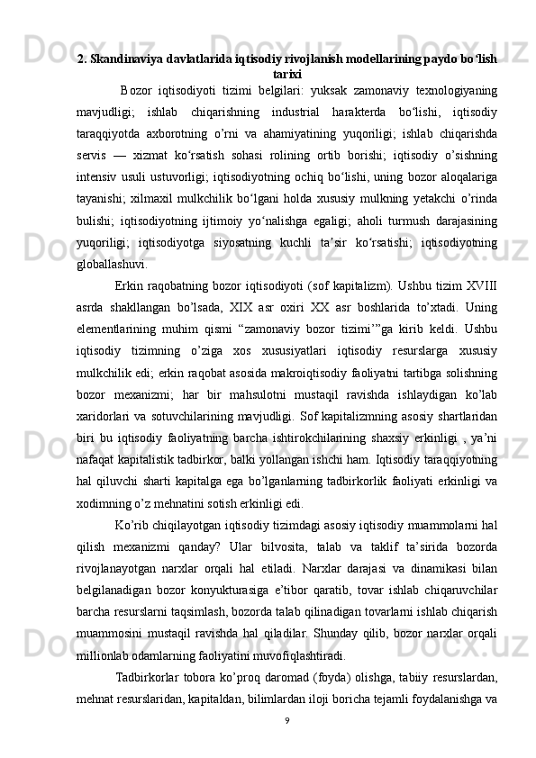 2. Skandinaviya davlatlarida iqtisodiy rivojlanish modellarining paydo bo lishʻ
tarixi
  Bozor   iqtisodiyoti   tizimi   belgilari:   yuksak   zamonaviy   texnologiyaning
mavjudligi;   ishlab   chiqarishning   industrial   harakterda   bo lishi,   iqtisodiy	
ʻ
taraqqiyotda   axborotning   o’rni   va   ahamiyatining   yuqoriligi;   ishlab   chiqarishda
servis   —   xizmat   ko rsatish   sohasi   rolining   ortib   borishi;   iqtisodiy   o’sishning	
ʻ
intensiv   usuli   ustuvorligi;   iqtisodiyotning   ochiq   bo lishi,   uning   bozor   aloqalariga	
ʻ
tayanishi;   xilmaxil   mulkchilik   bo lgani   holda   xususiy   mulkning   yetakchi   o’rinda	
ʻ
bulishi;   iqtisodiyotning   ijtimoiy   yo nalishga   egaligi;   aholi   turmush   darajasining	
ʻ
yuqoriligi;   iqtisodiyotga   siyosatning   kuchli   ta sir   ko rsatishi;   iqtisodiyotning	
ʼ ʻ
globallashuvi.
Erkin   raqobatning   bozor   iqtisodiyoti   (sof   kapitalizm).   Ushbu   tizim   XVIII
asrda   shakllangan   bo’lsada,   XIX   asr   oxiri   XX   asr   boshlarida   to’xtadi.   Uning
elementlarining   muhim   qismi   “zamonaviy   bozor   tizimi’”ga   kirib   keldi.   Ushbu
iqtisodiy   tizimning   o’ziga   xos   xususiyatlari   iqtisodiy   resurslarga   xususiy
mulkchilik edi; erkin raqobat asosida makroiqtisodiy faoliyatni tartibga solishning
bozor   mexanizmi;   har   bir   mahsulotni   mustaqil   ravishda   ishlaydigan   ko’lab
xaridorlari   va   sotuvchilarining   mavjudligi.   Sof   kapitalizmning   asosiy   shartlaridan
biri   bu   iqtisodiy   faoliyatning   barcha   ishtirokchilarining   shaxsiy   erkinligi   ,   ya’ni
nafaqat kapitalistik tadbirkor, balki yollangan ishchi ham. Iqtisodiy taraqqiyotning
hal   qiluvchi   sharti   kapitalga   ega   bo’lganlarning   tadbirkorlik   faoliyati   erkinligi   va
xodimning o’z mehnatini sotish erkinligi edi.
Ko’rib chiqilayotgan iqtisodiy tizimdagi asosiy iqtisodiy muammolarni hal
qilish   mexanizmi   qanday?   Ular   bilvosita,   talab   va   taklif   ta’sirida   bozorda
rivojlanayotgan   narxlar   orqali   hal   etiladi.   Narxlar   darajasi   va   dinamikasi   bilan
belgilanadigan   bozor   konyukturasiga   e’tibor   qaratib,   tovar   ishlab   chiqaruvchilar
barcha resurslarni taqsimlash, bozorda talab qilinadigan tovarlarni ishlab chiqarish
muammosini   mustaqil   ravishda   hal   qiladilar.   Shunday   qilib,   bozor   narxlar   orqali
millionlab odamlarning faoliyatini muvofiqlashtiradi.
Tadbirkorlar   tobora   ko’proq   daromad   (foyda)   olishga,   tabiiy   resurslardan,
mehnat resurslaridan, kapitaldan, bilimlardan iloji boricha tejamli foydalanishga va
9 