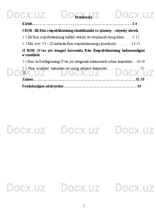 Mundarija
Kirish……………………………………………………………………….2-4
I BOB. Ilk Rim respublikasining shakillanishi va ijtimoiy – sisyosiy ahvoli.
1.1 Ilk Rim respublikasining tashkil etilishi va rivojlanish bosqichlari….....5-12
1.2 Mil. avv. VI – III asrlarda Rim respublikasining iqtisodiyoti………….13-15
II   BOB.   O‘rta   yer   dengizi   havzasida   Rim   Respublikasining   hukmronligini
o‘rnatilishi  
2.1 Rim va Karfagenning O‘rta yer dengizida hukmronlik uchun kurashlari…16-24
2.2  Puni   urushlari  yakunlari   va  uning  xalqaro  ahamiyati………………………25-
30
Xulosa…………………………………………………………………………31-33
Foydalanilgan adabiyotlar…………………………………………………… 34
1 