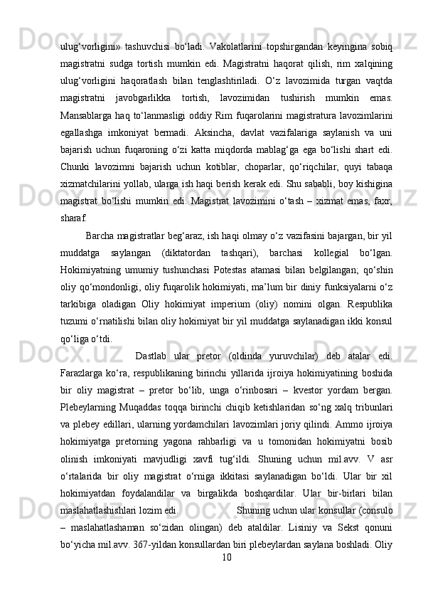 ulug‘vorligini»   tashuvchisi   bo‘ladi.   Vakolatlarini   topshirgandan   keyingina   sobiq
magistratni   sudga   tortish   mumkin   edi.   Magistratni   haqorat   qilish,   rim   xalqining
ulug‘vorligini   haqoratlash   bilan   tenglashtiriladi.   O‘z   lavozimida   turgan   vaqtda
magistratni   javobgarlikka   tortish,   lavozimidan   tushirish   mumkin   emas.
Mansablarga  haq  to‘lanmasligi   oddiy  Rim   fuqarolarini  magistratura lavozimlarini
egallashga   imkoniyat   bermadi.   Aksincha,   davlat   vazifalariga   saylanish   va   uni
bajarish   uchun   fuqaroning   o‘zi   katta   miqdorda   mablag‘ga   ega   bo‘lishi   shart   edi.
Chunki   lavozimni   bajarish   uchun   kotiblar,   choparlar,   qo‘riqchilar,   quyi   tabaqa
xizmatchilarini yollab, ularga ish haqi berish kerak edi. Shu sababli, boy kishigina
magistrat   bo‘lishi   mumkin   edi.   Magistrat   lavozimini   o‘tash   –   xizmat   emas,   faxr,
sharaf. 
Barcha magistratlar beg‘araz, ish haqi olmay o‘z vazifasini bajargan, bir yil
muddatga   saylangan   (diktatordan   tashqari),   barchasi   kollegial   bo‘lgan.
Hokimiyatning   umumiy   tushunchasi   Potestas   atamasi   bilan   belgilangan;   qo‘shin
oliy qo‘mondonligi, oliy fuqarolik hokimiyati, ma’lum bir diniy funksiyalarni o‘z
tarkibiga   oladigan   Oliy   hokimiyat   imperium   (oliy)   nomini   olgan.   Respublika
tuzumi o‘rnatilishi bilan oliy hokimiyat bir yil muddatga saylanadigan ikki konsul
qo‘liga o‘tdi. 
Dastlab   ular   pretor   (oldinda   yuruvchilar)   deb   atalar   edi.
Farazlarga   ko‘ra,   respublikaning   birinchi   yillarida   ijroiya   hokimiyatining   boshida
bir   oliy   magistrat   –   pretor   bo‘lib,   unga   o‘rinbosari   –   kvestor   yordam   bergan.
Plebeylarning   Muqaddas   toqqa   birinchi   chiqib   ketishlaridan   so‘ng   xalq   tribunlari
va plebey edillari, ularning yordamchilari lavozimlari  joriy qilindi. Ammo ijroiya
hokimiyatga   pretorning   yagona   rahbarligi   va   u   tomonidan   hokimiyatni   bosib
olinish   imkoniyati   mavjudligi   xavfi   tug‘ildi.   Shuning   uchun   mil.avv.   V   asr
o‘rtalarida   bir   oliy   magistrat   o‘rniga   ikkitasi   saylanadigan   bo‘ldi.   Ular   bir   xil
hokimiyatdan   foydalandilar   va   birgalikda   boshqardilar.   Ular   bir-birlari   bilan
maslahatlashishlari lozim edi.  Shuning uchun ular konsullar (consulo
–   maslahatlashaman   so‘zidan   olingan)   deb   ataldilar.   Lisiniy   va   Sekst   qonuni
bo‘yicha mil.avv. 367-yildan konsullardan biri plebeylardan saylana boshladi. Oliy
10 