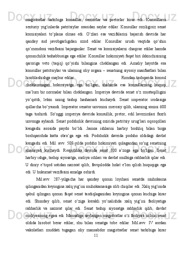 magistratlar   tarkibiga   konsullar,   senzorlar   va   pretorlar   kirar   edi.   Konsullarni
senturiy   yig‘inlarda   patritsiylar   orasidan   saylar   edilar.   Konsullar   roziligisiz   senat
komisiyalari   to‘plana   olmas   edi.   O‘zlari   esa   vazifalarini   bajarish   davrida   har
qanday   sud   javobgarligidan   ozod   edilar.   Konsullar   urush   vaqtida   qo‘shin
qo‘mondoni   vazifasini   bajarganlar.   Senat   va   komisiyalarni   chaqirar   edilar   hamda
qonunchilik tashabbusiga ega edilar. Konsullar hokimiyati faqat biri ikkinchisining
qaroriga   veto   (taqiq)   qo‘yishi   bilangina   cheklangan   edi.   Amaliy   hayotda   esa
konsullar patritsiylar va ularning oliy organi – senatning siyosiy manfaatlari bilan
hisoblashishga majbur edilar.  Rimdan  tashqarida  konsul
cheklanmagan   hokimiyatga   ega   bo‘lgan,   shaharda   esa   konsullarning   huquqi
ma’lum   bir   normalar   bilan   cheklangan.   Imperiya   davrida   senat   o‘z   mustaqilligini
yo‘qotdi,   lekin   uning   tashqi   hashamati   kuchaydi.   Senat   imperator   irodasiga
qullarcha bo‘ysundi. Imperator senator unvonini merosiy qilib, ularning sonini 600
taga   tushirdi.   So‘nggi   imperiya   davrida   konsullik,   pretor,   edil   lavozimlari   faxrli
unvonga aylandi. Senat podsholik davrining oxirida patritsiy urug‘lari oqsoqollari
kengashi   asosida   paydo   bo‘ldi.   Jamoa   ishlarini   harbiy   boshliq   bilan   birga
boshqarishda   katta   obro‘ga   ega   edi.   Podsholik   davrida   podsho   oldidagi   davlat
kengashi   edi.   Mil.  avv.   509-yilda  podsho   hokimiyati   qulagandan   so‘ng   senatning
ahamiyati   kuchaydi.   Respublika   davrida   senat   300   a’zoga   ega   bo‘lgan.   Senat
harbiy ishga, tashqi siyosatga, moliya ishlari va davlat mulkiga rahbarlik qilar edi.
U  diniy   e’tiqod   ustidan   nazorat   qilib,   favqulodda   holat   e’lon   qilish   huquqiga   ega
edi. U hukumat vazifasini amalga oshirdi. 
Mil.avv.   287-yilgacha   har   qanday   qonun   loyihasi   senatda   muhokama
qilinganidan keyingina xalq yig‘ini muhokamasiga olib chiqilar edi. Xalq yig‘inida
qabul   qilingan   qonun   faqat   senat   tasdiqlaganidan   keyingina   qonun   kuchiga   kirar
edi.   Shunday   qilib,   senat   o‘ziga   kerakli   yo‘nalishda   xalq   yig‘ini   faoliyatiga
rahbarlik   va   nazorat   qilar   edi.   Senat   tashqi   siyosatga   rahbarlik   qilib,   davlat
moliyasining egasi edi. Mansabga saylangan magistratlar o‘z faoliyati uchun senat
oldida   hisobot   berar   edilar,   shu   bilan   senatga   tobe   edilar.   Mil.avv.   IV   asrdan
vakolatlari   muddati   tugagan   oliy   mansabdor   magistratlar   senat   tarkibiga   kirar
11 