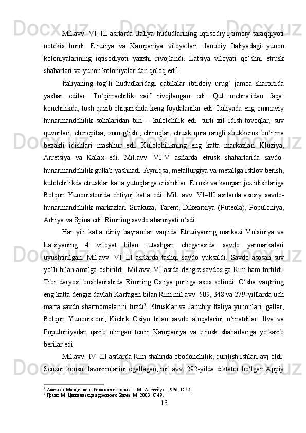 Mil.avv.   VI–III   asrlarda   Italiya   hududlarining   iqtisodiy-ijtimoiy   taraqqiyoti
notekis   bordi.   Etruriya   va   Kampaniya   viloyatlari,   Janubiy   Italiyadagi   yunon
koloniyalarining   iqtisodiyoti   yaxshi   rivojlandi.   Latsiya   viloyati   qo‘shni   etrusk
shaharlari va yunon koloniyalaridan qoloq edi 1
. 
Italiyaning   tog‘li   hududlaridagi   qabilalar   ibtidoiy   urug‘   jamoa   sharoitida
yashar   edilar.   To‘qimachilik   zaif   rivojlangan   edi.   Qul   mehnatidan   faqat
konchilikda, tosh qazib chiqarishda keng foydalanilar edi. Italiyada eng ommaviy
hunarmandchilik   sohalaridan   biri   –   kulolchilik   edi:   turli   xil   idish-tovoqlar,   suv
quvurlari, cherepitsa, xom g‘isht, chiroqlar, etrusk qora rangli «bukkero» bo‘rtma
bezakli   idishlari   mashhur   edi.   Kulolchilikning   eng   katta   markazlari   Kluziya,
Arretsiya   va   Kalax   edi.   Mil.avv.   VI–V   asrlarda   etrusk   shaharlarida   savdo-
hunarmandchilik gullab-yashnadi. Ayniqsa, metallurgiya va metallga ishlov berish,
kulolchilikda etrusklar katta yutuqlarga erishdilar. Etrusk va kampan jez idishlariga
Bolqon   Yunonistonida   ehtiyoj   katta   edi.   Mil.   avv.   VI–III   asrlarda   asosiy   savdo-
hunarmandchilik   markazlari   Sirakuza,   Tarent,   Dikearxiya   (Puteola),   Populoniya,
Adriya va Spina edi. Rimning savdo ahamiyati o‘sdi. 
Har   yili   katta   diniy   bayramlar   vaqtida   Etruriyaning   markazi   Volsiniya   va
Latsiyaning   4   viloyat   bilan   tutashgan   chegarasida   savdo   yarmarkalari
uyushtirilgan.   Mil.avv.   VI–III   asrlarda   tashqi   savdo   yuksaldi.   Savdo   asosan   suv
yo‘li bilan amalga oshirildi. Mil.avv. VI asrda dengiz savdosiga Rim ham tortildi.
Tibr   daryosi   boshlanishida   Rimning   Ostiya   portiga   asos   solindi.   O‘sha   vaqtning
eng katta dengiz davlati Karfagen bilan Rim mil.avv. 509, 348 va 279-yilllarda uch
marta savdo shartnomalarini tuzdi 2
. Etrusklar va Janubiy Italiya yunonlari, gallar,
Bolqon   Yunonistoni,   Kichik   Osiyo   bilan   savdo   aloqalarini   o‘rnatdilar.   Ilva   va
Populoniyadan   qazib   olingan   temir   Kampaniya   va   etrusk   shaharlariga   yetkazib
berilar edi. 
Mil.avv. IV–III asrlarda Rim shahrida obodonchilik, qurilish ishlari avj oldi.
Senzor konsul  lavozimlarini egallagan, mil.avv. 292-yilda diktator  bo‘lgan Appiy
1
 Аммиан Марцеллин. Римская история. – М.:Алетейya. 1996.  С.52.
2
 Грант М. Цивилизация древнего Рима. М. 2003.  С.49.
13 