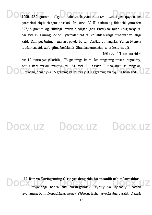 1000-1830   gramm   bo‘lgan,   xudo   va   hayvonlar   tasviri   tushirilgan   quyma   jez
parchalari   siqib   chiqara   boshladi.   Mil.avv.   IV–III   asrlarning   ikkinchi   yarmidan
327,45   gramm   og‘irlikdagi   jezdan   quyilgan   (aes   grave)   tangalar   keng   tarqaldi.
Mil.avv. IV asrning ikkinchi  yarmidan natural  xo‘jalik o‘rniga pul-tovar  xo‘jaligi
keldi. Rim  pul birligi – mis ass paydo bo‘ldi. Dastlab bu tangalar Yunon Moneta
ibodatxonasida zarb qilina boshlandi. Shundan «moneta» so‘zi kelib chiqdi.  
Mil.avv.   III   asr   oxiridan
ass   10   marta   yengillashib,   173   grammga   keldi.   Jez   tanganing   tressis,   dupondiy,
semis   kabi   turlari   mavjud   edi.   Mil.avv.   III   asrdan   Rimda   kumush   tangalar,
jumladan, denariy (4,55 gramm) va sestersiy (1,13 gramm) zarb qilina boshlandi.
2.1 Rim va Karfagenning O‘rta yer dengizida hukmronlik uchun kurashlari
Yuqoridagi   bobda   fikr   yuritilganidek,   siyosiy   va   iqtisodiy   jihatdan
rivojlangan Rim  Respublikasi,  asosiy  e’tiborni  tashqi  siyochsatga  qaratdi. Demak
15 