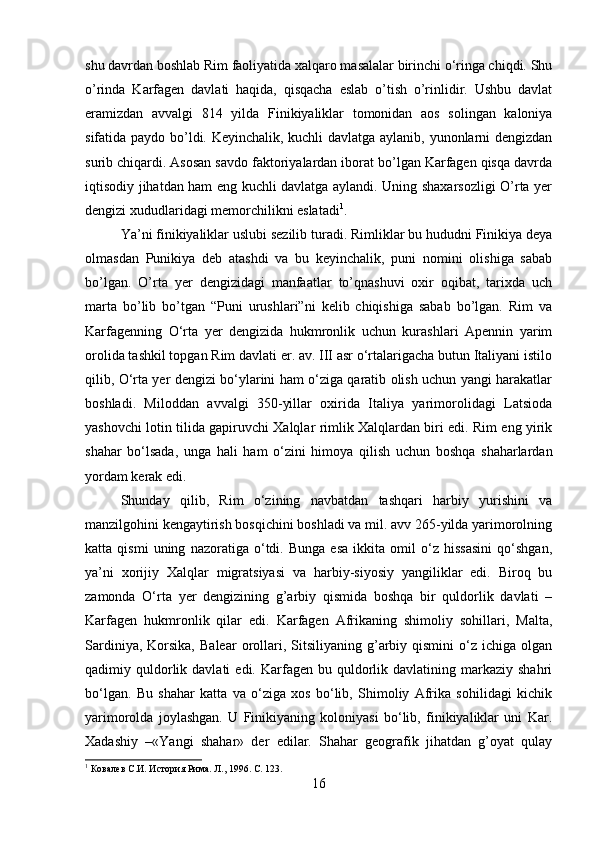 shu davrdan boshlab Rim faoliyatida xalqaro masalalar birinchi o‘ringa chiqdi. Shu
o’rinda   Karfagen   davlati   haqida,   qisqacha   eslab   o’tish   o’rinlidir.   Ushbu   davlat
eramizdan   avvalgi   814   yilda   Finikiyaliklar   tomonidan   aos   solingan   kaloniya
sifatida paydo bo’ldi. Keyinchalik, kuchli davlatga aylanib, yunonlarni dengizdan
surib chiqardi. Asosan savdo faktoriyalardan iborat bo’lgan Karfagen qisqa davrda
iqtisodiy jihatdan ham eng kuchli davlatga aylandi. Uning shaxarsozligi O’rta yer
dengizi xududlaridagi memorchilikni eslatadi 1
. 
Ya’ni finikiyaliklar uslubi sezilib turadi. Rimliklar bu hududni Finikiya deya
olmasdan   Punikiya   deb   atashdi   va   bu   keyinchalik,   puni   nomini   olishiga   sabab
bo’lgan.   O’rta   yer   dengizidagi   manfaatlar   to’qnashuvi   oxir   oqibat,   tarixda   uch
marta   bo’lib   bo’tgan   “Puni   urushlari”ni   kelib   chiqishiga   sabab   bo’lgan.   Rim   va
Karfagenning   O‘rta   yer   dengizida   hukmronlik   uchun   kurashlari   Apennin   yarim
orolida tashkil topgan Rim davlati er. av. III asr o‘rtalarigacha butun Italiyani istilo
qilib, O‘rta yer dengizi bo‘ylarini ham o‘ziga qaratib olish uchun yangi harakatlar
boshladi.   Miloddan   avvalgi   350-yillar   oxirida   Italiya   yarimorolidagi   Latsioda
yashovchi lotin tilida gapiruvchi Xalqlar rimlik Xalqlardan biri edi. Rim eng yirik
shahar   bo‘lsada,   unga   hali   ham   o‘zini   himoya   qilish   uchun   boshqa   shaharlardan
yordam kerak edi. 
Shunday   qilib,   Rim   o‘zining   navbatdan   tashqari   harbiy   yurishini   va
manzilgohini kengaytirish bosqichini boshladi va mil. avv 265-yilda yarimorolning
katta   qismi   uning   nazoratiga   o‘tdi.   Bunga   esa   ikkita   omil   o‘z   hissasini   qo‘shgan,
ya’ni   xorijiy   Xalqlar   migratsiyasi   va   harbiy-siyosiy   yangiliklar   edi.   Biroq   bu
zamonda   O‘rta   yer   dengizining   g’arbiy   qismida   boshqa   bir   quldorlik   davlati   –
Karfagen   hukmronlik   qilar   edi.   Karfagen   Afrikaning   shimoliy   sohillari,   Malta,
Sardiniya,  Korsika,   Balear  orollari,  Sitsiliyaning  g’arbiy  qismini   o‘z  ichiga  olgan
qadimiy  quldorlik  davlati  edi.  Karfagen  bu  quldorlik  davlatining  markaziy  shahri
bo‘lgan.   Bu   shahar   katta   va   o‘ziga   xos   bo‘lib,   Shimoliy   Afrika   sohilidagi   kichik
yarimorolda   joylashgan.   U   Finikiyaning   koloniyasi   bo‘lib,   finikiyaliklar   uni   Kar.
Xadashiy   –«Yangi   shahar»   der   edilar.   Shahar   geografik   jihatdan   g’oyat   qulay
1
 Ковалев С.И. История Рима. Л., 1996. С. 123.
16 