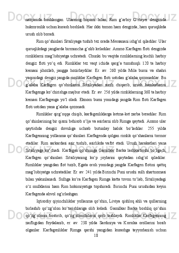 natijasida   boshlangan.   Ularning   hujumi   bilan,   Rim   g’arbiy   O‘rtayer   dengizida
hukmronlik uchun kurash boshladi. Har ikki tomon ham dengizda, ham quruqlikda
urush olib boradi. 
Rim qo‘shinlari Sitsiliyaga tushib tez orada Messanani ishg’ol qiladilar. Ular
quruqlikdagi janglarda birmuncha g’olib keladilar. Ammo Karfagen floti dengizda
rimliklarni mag’lubiyatga uchratadi. Chunki bu vaqtda rimliklarning kuchli harbiy
dengiz   floti   yo‘q   edi.   Rimliklar   tez   vaqt   ichida   qarg’a   tumshuqli   120   ta   harbiy
kemani   jihozlab,   jangga   hozirlaydilar.   Er.   av.   260   yilda   Mila   burni   va   shahri
yaqinidagi dengiz jangida rimliklar Karfagen floti ustidan g’alaba qozonadilar. Bu
g’alaba   Karfagen   qo‘shinlarini   Sitsiliyadan   surib   chiqarib,   urush   harakatlarini
Karfagenga ko‘chirishga majbur etadi. Er. av. 256 yilda rimliklarning 360 ta harbiy
kemasi   Karfagenga   yo‘l   oladi.   Eknom   burni   yonidagi   jangda   Rim   floti   Karfagen
floti ustidan yana g’alaba qozonadi. 
Rimliklar qirg’oqqa chiqib, karfagenliklarga ketma-ket zarba beradilar. Rim
qo‘shinlarining bir qismi behisob o‘lja va asirlarni olib Rimga qaytadi. Ammo ular
qaytishda   dengiz   dovuliga   uchrab   butunlay   halok   bo‘ladilar.   255   yilda
Karfagenning yollanma qo‘shinlari Karfagenda qolgan rimlik qo‘shanlarni tormor
etadilar.   Rim   sarkardasi   asir   tushib,   asirlikda   vafot   etadi.   Urush   harakatlari   yana
Sitsiliyaga   ko‘chadi.   Karfagen   qo‘shiniga   Gamilkar   Barka   lashkarboshi   bo‘lgach,
Karfagen   qo‘shinlari   Sitsiliyaning   ko‘p   joylarini   qaytadan   ishg’ol   qiladilar.
Rimliklar  yangidan flot  tuzib, Egata oroli  yonidagi  jangda  Karfagen flotini  qattiq
mag’lubiyatga uchratadilar. Er. av. 241 yilda Birinchi Puni urushi sulh shartnomasi
bilan yakunlanadi.  Sulhga  ko‘ra Karfagen  Rimga  katta tovon  to‘lab,  Sitsiliyadagi
o‘z   mulklarini   ham   Rim   hokimiyatiga   topshiradi.   Birinchi   Puni   urushidan   keyin
Karfagenda ahvol og’irlashgan. 
Iqtisodiy   qiyinchiliklar  yollanma  qo‘shin,  Liviya   qishloq  ahli   va  qullarning
birlashib   qo‘zg’olon   ko‘tarishlariga   olib   keladi.   Gamilkar   Barka   boshliq   qo‘shin
qo‘zg’olonni   bostirib,   qo‘zg’olonchilarni   qirib   tashlaydi.   Rimliklar   Karfagenning
zaifligidan   foydalanib,   er.   av.   238   yilda   Sardiniya   va   Korsika   orollarini   bosib
olganlar.   Karfagenliklar   Rimga   qarshi   yangidan   kurashga   tayyorlanish   uchun
18 