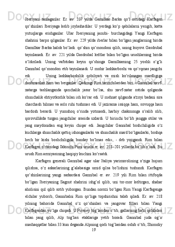 Iberiyani   tanlaganlar.   Er.   av.   237   yilda   Gamilkar   Barka   qo‘l   ostidagi   Karfagen
qo‘shinlari  Iberiyaga kelib joylashadilar. U yerdagi ko‘p qabilalarni yengib, katta
yutuqlarga   erishganlar.   Ular   Iberiyaning   janubi-   burchagidagi   Yangi   Karfagen
shahrini barpo qilganlar. Er. av. 229 yilda iberlar bilan bo‘lgan janglarning birida
Gamilkar Barka halok bo‘ladi. qo‘shin qo‘mondoni qilib, uning kuyovi Gasdrubal
tayinlanadi.   Er.   av.   221   yilda   Gasdrubal   keltlar   bilan   bo‘lgan   urushlarning   birida
o‘ldiriladi.   Uning   vafotidan   keyin   qo‘shinga   Gamilkarning   25   yoshli   o‘g’li
Gannibal  qo‘mondon etib tayinlanadi. U mohir  lashkarboshi  va qo‘rqmas jangchi
edi. Uning   lashkarboshilik   qobiliyati   va   misli   ko‘rilmagan   mardligiga
dushmanlari ham tan berganlar. Qadimgi Rim tarixchilaridan biri: «Gannibal xavf-
xatarga   tashlanganda   qanchalik   jasur   bo‘lsa,   shu   xavf-xatar   ostida   qolganda
shunchalik ehtiyotkorlik bilan ish ko‘rar edi. U mehnat qilganda a'zoyi badani sira
charchash bilmas va aslo ruhi tushmas edi. U jazirama issiqqa ham, sovuqqa ham
bardosh   berardi.   U   yumshoq   o‘rinda   yotmasdi,   harbiy   chakmonga   o‘ralib   olib,
qorovullikda   turgan   jangchilar   orasida   uxlardi.   U   birinchi   bo‘lib   jangga   otilar   va
jang   maydonidan   eng   keyin   chiqar   edi.   Jangchilar   Gannibal   boshchiligida   o‘z
kuchlarga shunchalik qattiq ishonganlarki va shunchalik mard bo‘lganlarki, boshqa
hech   bir   kishi   boshchiligida   bunday   bo‘lmas   edi»,   -   deb   yozgandi.   Rim   bilan
Karfagen o‘rtasidagi Ikkinchi Puni urushi er. av. 218–201 yillarda bo‘lib o‘tadi. Bu
urush Rim armiyasining haqiqiy kuchini ko‘rsatdi. 
Karfagen   generali   Gannibal   agar   ular   Italiya   yarimorolining   o‘ziga   hujum
qilishsa,   o‘z   askarlarining   g’alabasiga   umid   qilsa   bo‘lishini   tushundi.   Karfagen
qo‘shinlarining   yangi   sarkardasi   Gannibal   er.   av.   219   yili   Rim   bilan   ittifoqda
bo‘lgan   Iberiyaning   Sagnut   shahrini   ishg’ol   qilib,   uni   tor-mor   keltirgan,   shahar
aholisini qul qilib sotib yuborgan. Bundan norozi bo‘lgan Rim Yangi Karfagenga
elchilar   yuborib,   Gannibalni   Rim   qo‘liga   topshirishni   talab   qiladi.   Er.   av.   218
yilning   bahorida   Gannibal   o‘z   qo‘shinlari   va   jangovar   fillari   bilan   Yangi
Karfagendan yo‘lga chiqadi. U Pireney tog’laridan o‘tib, gallarning ba'zi qabilalari
bilan   jang   qilib,   Alp   tog’lari   etaklariga   yetib   boradi.   Gannibal   juda   og’ir
mashaqqatlar bilan 33 kun deganda Alpning qorli tog’laridan oshib o‘tib, Shimoliy
19 