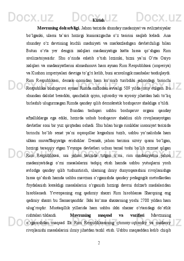 Kirish
Mavzuning dolzarbligi.  Jahon tarixida shunday madaniyat va svilizatsiyalar
bo‘lganki,   ularni   ta’siri   hozirgi   kunimizgacha   o‘z   tasirini   saqlab   keladi.   Ana
shunday   o‘z   davrining   kuchli   madniyati   va   markazlashgan   davlatchiligi   bilan
Butun   o‘rta   yer   dengizi   xalqlari   madaniyatiga   katta   hissa   qo‘shgan   Rim
sivilizatsiyasidir.   Shu   o‘rinda   eslatib   o‘tish   lozimki,   bizni   ya’ni   O‘rta   Osiyo
xalqlari   va   madaniyatlarini   almashinuvi   ham   aynan   Rim   Respublikasi   (imperiya)
va Kushon imperiyalari davriga to‘g’ri kelib, buni arxeologik manbalar tasdiqlaydi.
Rim   Respublikasi,   demak   nomidan   ham   ko‘rinib   turibdiki   jahondagi   birinchi
Respublika boshqaruvi aynan Rimda millodan avvalgi 509 yilda joriy etilgan. Bu
shundan dalolat  beradiki, qanchalik qiyin, iqtisodiy va siyosiy  jihatdan hali  to‘liq
birlashib ulugurmagan Rimda qanday qilib demokratik boshqaruv shakliga o‘tildi. 
Bundan   tashqari   ushbu   boshqaruv   organi   qanday
afzalliklarga   ega   ediki,   hozirda   ushub   boshqaruv   shaklini   olib   rivojlanayotgan
davlatlar soni bir yuz qirqtadan oshadi. Shu bilan birga rimliklar insoniyat tarixida
birinchi   bo‘lib   senat   ya’ni   oqsoqollar   kegashini   tuzib,   ushbu   yo‘nalishda   ham
ulkan   muvaffaqiyatga   erishdilar.   Demak,   jahon   tarixini   uzviy   qismi   bo‘lgan,
hozirgi   taraqqiy   etgan   Yevropa   davlatlari   uchun   tamal   toshi   bo‘lib   xizmat   qilgan
Rim   Respublikasi,   uni   jahon   tarixida   tutgan   o‘rni,   rim   madaniyatini   jahon
madaniyatidagi   o‘rni   masalalarini   tadqiq   etish   hamda   ushbu   yutuqlarni   yosh
avlodga   qanday   qilib   tushuntirish,   ularning   ilmiy   dunyoqarashini   rivojlanishga
hissa qo‘shish  hamda ushbu mavzuni  o‘rganishda  qanday pedagogik metodlardan
foydalanish   kerakligi   masalalarini   o‘rganish   hozirgi   davrni   dolzarb   maslalaridan
hisoblanadi.   Yevropaning   eng   qadimiy   shaxri   Rim   hisoblansa   Sharqning   eng
qadmiy   shaxri   bu   Samarqanddir.   Ikki   ko‘xna   shaxarning   yoshi   2700   yildan   ham
ulug’roqdir.   Mustaqillik   yillarida   ham   ushbu   ikki   shaxar   o‘rtasidagi   do‘stlik
rishtalari tiklandi. Mavzuning   maqsad   va   vazifasi   Mavzuning
o‘rganishdan   maqsad   Ilk   Rim   Respublikasining   ijtimoiy-iqtisodiy   va   madaniy
rivojlanishi masalalarini ilmiy jihatdan taxlil etish. Ushbu maqsaddan kelib chiqib
2 