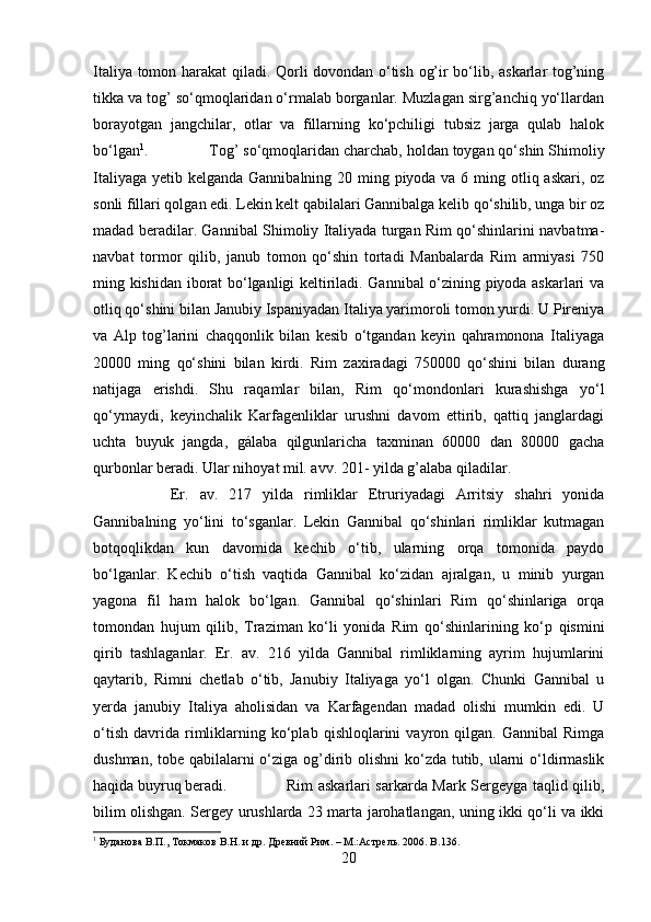 Italiya tomon harakat qiladi. Qorli dovondan o‘tish og’ir bo‘lib, askarlar tog’ning
tikka va tog’ so‘qmoqlaridan o‘rmalab borganlar. Muzlagan sirg’anchiq yo‘llardan
borayotgan   jangchilar,   otlar   va   fillarning   ko‘pchiligi   tubsiz   jarga   qulab   halok
bo‘lgan 1
.  Tog’ so‘qmoqlaridan charchab, holdan toygan qo‘shin Shimoliy
Italiyaga yetib kelganda Gannibalning 20 ming piyoda va 6 ming otliq askari, oz
sonli fillari qolgan edi. Lekin kelt qabilalari Gannibalga kelib qo‘shilib, unga bir oz
madad beradilar. Gannibal Shimoliy Italiyada turgan Rim qo‘shinlarini navbatma-
navbat   tormor   qilib,   janub   tomon   qo‘shin   tortadi   Manbalarda   Rim   armiyasi   750
ming kishidan iborat bo‘lganligi keltiriladi. Gannibal o‘zining piyoda askarlari va
otliq qo‘shini bilan Janubiy Ispaniyadan Italiya yarimoroli tomon yurdi. U Pireniya
va   Alp   tog’larini   chaqqonlik   bilan   kesib   o‘tgandan   keyin   qahramonona   Italiyaga
20000   ming   qo‘shini   bilan   kirdi.   Rim   zaxiradagi   750000   qo‘shini   bilan   durang
natijaga   erishdi.   Shu   raqamlar   bilan,   Rim   qo‘mondonlari   kurashishga   yo‘l
qo‘ymaydi,   keyinchalik   Karfagenliklar   urushni   davom   ettirib,   qattiq   janglardagi
uchta   buyuk   jangda,   gálaba   qilgunlaricha   taxminan   60000   dan   80000   gacha
qurbonlar beradi. Ular nihoyat mil. avv. 201- yilda g’alaba qiladilar. 
Er.   av.   217   yilda   rimliklar   Etruriyadagi   Arritsiy   shahri   yonida
Gannibalning   yo‘lini   to‘sganlar.   Lekin   Gannibal   qo‘shinlari   rimliklar   kutmagan
botqoqlikdan   kun   davomida   kechib   o‘tib,   ularning   orqa   tomonida   paydo
bo‘lganlar.   Kechib   o‘tish   vaqtida   Gannibal   ko‘zidan   ajralgan,   u   minib   yurgan
yagona   fil   ham   halok   bo‘lgan.   Gannibal   qo‘shinlari   Rim   qo‘shinlariga   orqa
tomondan   hujum   qilib,   Traziman   ko‘li   yonida   Rim   qo‘shinlarining   ko‘p   qismini
qirib   tashlaganlar.   Er.   av.   216   yilda   Gannibal   rimliklarning   ayrim   hujumlarini
qaytarib,   Rimni   chetlab   o‘tib,   Janubiy   Italiyaga   yo‘l   olgan.   Chunki   Gannibal   u
yerda   janubiy   Italiya   aholisidan   va   Karfagendan   madad   olishi   mumkin   edi.   U
o‘tish   davrida   rimliklarning   ko‘plab   qishloqlarini   vayron   qilgan.   Gannibal   Rimga
dushman, tobe qabilalarni  o‘ziga og’dirib olishni  ko‘zda tutib, ularni o‘ldirmaslik
haqida buyruq beradi.  Rim askarlari sarkarda Mark Sergeyga taqlid qilib,
bilim olishgan. Sergey urushlarda 23 marta jarohatlangan, uning ikki qo‘li va ikki
1
 Буданова В.П., Токмаков В.Н. и др. Древний Рим. – М.:Астрель. 2006.  B .136.
20 