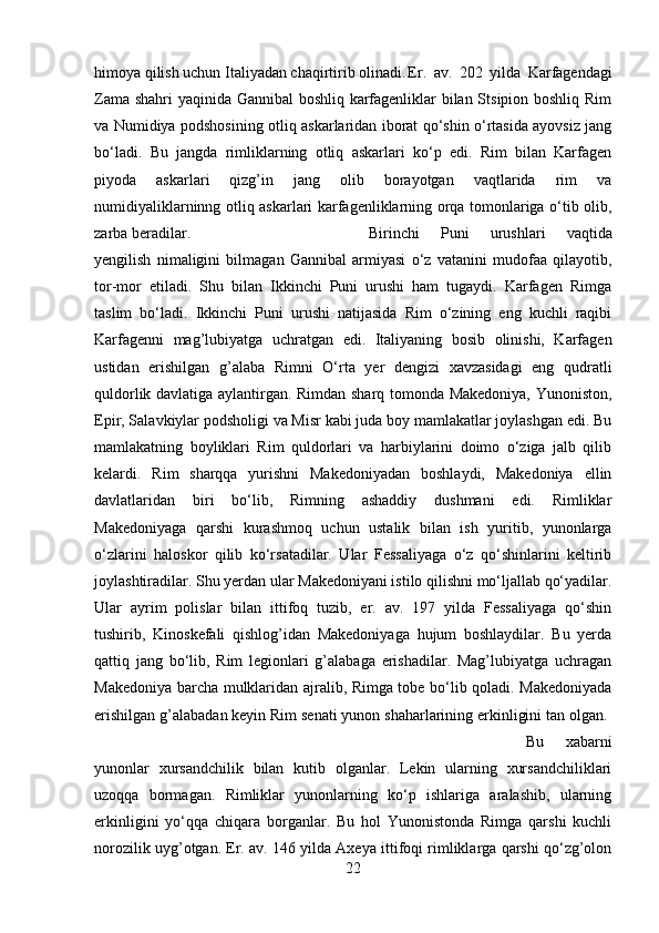 himoya qilish uchun Italiyadan chaqirtirib olinadi. Er.   av.   202   yilda   Karfagendagi
Zama shahri yaqinida Gannibal  boshliq karfagenliklar bilan Stsipion boshliq Rim
va Numidiya podshosining otliq askarlaridan iborat qo‘shin o‘rtasida ayovsiz jang
bo‘ladi.   Bu   jangda   rimliklarning   otliq   askarlari   ko‘p   edi.   Rim   bilan   Karfagen
piyoda   askarlari   qizg’in   jang   olib   borayotgan   vaqtlarida   rim   va
numidiyaliklarninng otliq askarlari karfagenliklarning orqa tomonlariga o‘tib olib,
zarba beradilar.  Birinchi   Puni   urushlari   vaqtida
yengilish   nimaligini   bilmagan   Gannibal   armiyasi   o‘z   vatanini   mudofaa   qilayotib,
tor-mor   etiladi.   Shu   bilan   Ikkinchi   Puni   urushi   ham   tugaydi.   Karfagen   Rimga
taslim   bo‘ladi.   Ikkinchi   Puni   urushi   natijasida   Rim   o‘zining   eng   kuchli   raqibi
Karfagenni   mag’lubiyatga   uchratgan   edi.   Italiyaning   bosib   olinishi,   Karfagen
ustidan   erishilgan   g’alaba   Rimni   O‘rta   yer   dengizi   xavzasidagi   eng   qudratli
quldorlik davlatiga aylantirgan. Rimdan sharq tomonda Makedoniya, Yunoniston,
Epir, Salavkiylar podsholigi va Misr kabi juda boy mamlakatlar joylashgan edi. Bu
mamlakatning   boyliklari   Rim   quldorlari   va   harbiylarini   doimo   o‘ziga   jalb   qilib
kelardi.   Rim   sharqqa   yurishni   Makedoniyadan   boshlaydi,   Makedoniya   ellin
davlatlaridan   biri   bo‘lib,   Rimning   ashaddiy   dushmani   edi.   Rimliklar
Makedoniyaga   qarshi   kurashmoq   uchun   ustalik   bilan   ish   yuritib,   yunonlarga
o‘zlarini   haloskor   qilib   ko‘rsatadilar.   Ular   Fessaliyaga   o‘z   qo‘shinlarini   keltirib
joylashtiradilar. Shu yerdan ular Makedoniyani istilo qilishni mo‘ljallab qo‘yadilar.
Ular   ayrim   polislar   bilan   ittifoq   tuzib,   er.   av.   197   yilda   Fessaliyaga   qo‘shin
tushirib,   Kinoskefali   qishlog’idan   Makedoniyaga   hujum   boshlaydilar.   Bu   yerda
qattiq   jang   bo‘lib,   Rim   legionlari   g’alabaga   erishadilar.   Mag’lubiyatga   uchragan
Makedoniya barcha mulklaridan ajralib, Rimga tobe bo‘lib qoladi. Makedoniyada
erishilgan g’alabadan keyin Rim senati yunon shaharlarining erkinligini tan olgan. 
Bu   xabarni
yunonlar   xursandchilik   bilan   kutib   olganlar.   Lekin   ularning   xursandchiliklari
uzoqqa   bormagan.   Rimliklar   yunonlarning   ko‘p   ishlariga   aralashib,   ularning
erkinligini   yo‘qqa   chiqara   borganlar.   Bu   hol   Yunonistonda   Rimga   qarshi   kuchli
norozilik uyg’otgan. Er. av. 146 yilda Axeya ittifoqi rimliklarga qarshi qo‘zg’olon
22 