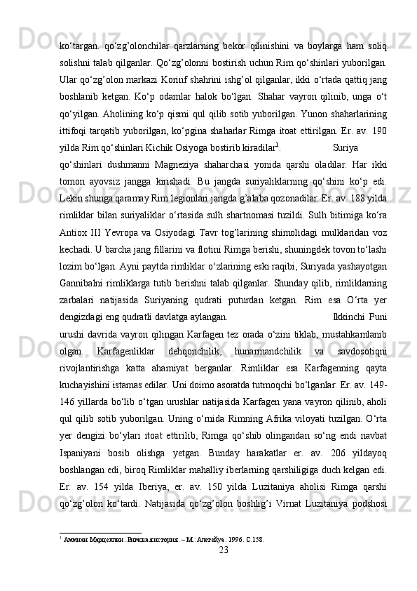 ko‘targan.   qo‘zg’olonchilar   qarzlarning   bekor   qilinishini   va   boylarga   ham   soliq
solishni talab qilganlar. Qo‘zg’olonni bostirish uchun Rim qo‘shinlari yuborilgan.
Ular qo‘zg’olon markazi Korinf shahrini ishg’ol qilganlar, ikki o‘rtada qattiq jang
boshlanib   ketgan.   Ko‘p   odamlar   halok   bo‘lgan.   Shahar   vayron   qilinib,   unga   o‘t
qo‘yilgan. Aholining ko‘p qismi  qul qilib sotib yuborilgan. Yunon shaharlarining
ittifoqi   tarqatib   yuborilgan,   ko‘pgina   shaharlar   Rimga   itoat   ettirilgan.   Er.  av.   190
yilda Rim qo‘shinlari Kichik Osiyoga bostirib kiradilar 1
.  Suriya
qo‘shinlari   dushmanni   Magneziya   shaharchasi   yonida   qarshi   oladilar.   Har   ikki
tomon   ayovsiz   jangga   kirishadi.   Bu   jangda   suriyaliklarning   qo‘shini   ko‘p   edi.
Lekin shunga qaramay Rim legionlari jangda g’alaba qozonadilar. Er. av. 188 yilda
rimliklar   bilan   suriyaliklar   o‘rtasida   sulh   shartnomasi   tuzildi.   Sulh   bitimiga   ko‘ra
Antiox   III   Yevropa   va   Osiyodagi   Tavr   tog’larining   shimolidagi   mulklaridan   voz
kechadi. U barcha jang fillarini va flotini Rimga berishi, shuningdek tovon to‘lashi
lozim bo‘lgan. Ayni paytda rimliklar o‘zlarining eski raqibi, Suriyada yashayotgan
Gannibalni   rimliklarga  tutib  berishni   talab  qilganlar.  Shunday  qilib,  rimliklarning
zarbalari   natijasida   Suriyaning   qudrati   puturdan   ketgan.   Rim   esa   O‘rta   yer
dengizdagi eng qudratli davlatga aylangan.  Ikkinchi   Puni
urushi   davrida   vayron   qilingan   Karfagen   tez   orada   o‘zini   tiklab,   mustahkamlanib
olgan.   Karfagenliklar   dehqonchilik,   hunarmandchilik   va   savdosotiqni
rivojlantirishga   katta   ahamiyat   berganlar.   Rimliklar   esa   Karfagenning   qayta
kuchayishini istamas edilar. Uni doimo asoratda tutmoqchi bo‘lganlar. Er. av. 149-
146 yillarda bo‘lib o‘tgan  urushlar   natijasida  Karfagen  yana  vayron qilinib, aholi
qul   qilib  sotib   yuborilgan.  Uning   o‘rnida   Rimning  Afrika   viloyati   tuzilgan.   O‘rta
yer   dengizi   bo‘ylari   itoat   ettirilib,   Rimga   qo‘shib   olingandan   so‘ng   endi   navbat
Ispaniyani   bosib   olishga   yetgan.   Bunday   harakatlar   er.   av.   206   yildayoq
boshlangan edi, biroq Rimliklar mahalliy iberlarning qarshiligiga duch kelgan edi.
Er.   av.   154   yilda   Iberiya,   er.   av.   150   yilda   Luzitaniya   aholisi   Rimga   qarshi
qo‘zg’olon   ko‘tardi.   Natijasida   qo‘zg’olon   boshlig’i   Virnat   Luzitaniya   podshosi
1
 Аммиан Марцеллин. Римская история. – М.:Алетейya. 1996.  C .158.
23 