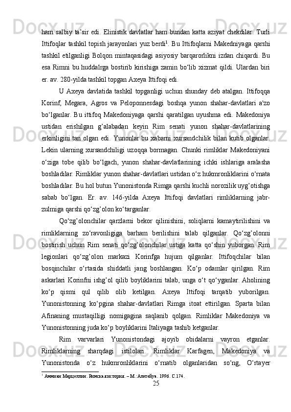 ham  salbiy  ta’sir   edi. Elinistik  davlatlar   ham  bundan  katta aziyat  chekdilar.  Turli
Ittifoqlar tashkil topish jarayonlari yuz berdi 1
. Bu Ittifoqlarni Makedniyaga qarshi
tashkil  etilganligi Bolqon mintaqasidagi  asiyosiy barqarorlikni  izdan chiqardi. Bu
esa Rimni  bu huddalrga bostirib kirishiga zamin bo‘lib xizmat  qildi. Ulardan biri
er. av. 280-yilda tashkil topgan Axeya Ittifoqi edi. 
U   Axeya   davlatida   tashkil   topganligi   uchun   shunday   deb   atalgan.   Ittifoqqa
Korinf,   Megara,   Agros   va   Peloponnesdagi   boshqa   yunon   shahar-davlatlari   a'zo
bo‘lganlar.   Bu   ittifoq   Makedoniyaga   qarshi   qaratilgan   uyushma   edi.   Makedoniya
ustidan   erishilgan   g’alabadan   keyin   Rim   senati   yunon   shahar-davlatlarining
erkinligini  tan olgan edi. Yunonlar  bu xabarni  xursandchilik bilan kutib olganlar.
Lekin   ularning   xursandchiligi   uzoqqa   bormagan.   Chunki   rimliklar   Makedoniyani
o‘ziga   tobe   qilib   bo‘lgach,   yunon   shahar-davlatlarining   ichki   ishlariga   aralasha
boshladilar. Rimliklar yunon shahar-davlatlari ustidan o‘z hukmronliklarini o‘rnata
boshladilar. Bu hol butun Yunonistonda Rimga qarshi kuchli norozilik uyg’otishga
sabab   bo‘lgan.   Er.   av.   146-yilda   Axeya   Ittifoqi   davlatlari   rimliklarning   jabr-
zulmiga qarshi qo‘zg’olon ko‘targanlar. 
Qo‘zg’olonchilar   qarzlarni   bekor   qilinishini,   soliqlarni   kamaytirilishini   va
rimliklarning   zo‘ravonligiga   barham   berilishini   talab   qilganlar.   Qo‘zg’olonni
bostirish   uchun   Rim   senati   qo‘zg’olonchilar   ustiga   katta   qo‘shin   yuborgan.   Rim
legionlari   qo‘zg’olon   markazi   Korinfga   hujum   qilganlar.   Ittifoqchilar   bilan
bosqinchilar   o‘rtasida   shiddatli   jang   boshlangan.   Ko‘p   odamlar   qirilgan.   Rim
askarlari   Korinfni   ishg’ol   qilib   boyliklarini   talab,   unga   o‘t   qo‘yganlar.   Aholining
ko‘p   qismi   qul   qilib   olib   ketilgan.   Axeya   Ittifoqi   tarqatib   yuborilgan.
Yunonistonning   ko‘pgina   shahar-davlatlari   Rimga   itoat   ettirilgan.   Sparta   bilan
Afinaning   mustaqilligi   nomigagina   saqlanib   qolgan.   Rimliklar   Makedoniya   va
Yunonistonning juda ko‘p boyliklarini Italiyaga tashib ketganlar. 
Rim   varvarlari   Yunonistondagi   ajoyib   obidalarni   vayron   etganlar.
Rimliklarning   sharqdagi   istilolari.   Rimliklar   Karfagen,   Makedoniya   va
Yunonistonda   o‘z   hukmronliklarini   o‘rnatib   olganlaridan   so‘ng,   O‘rtayer
1
 Аммиан Марцеллин. Римская история. – М.:Алетейya. 1996.  C .174.
25 