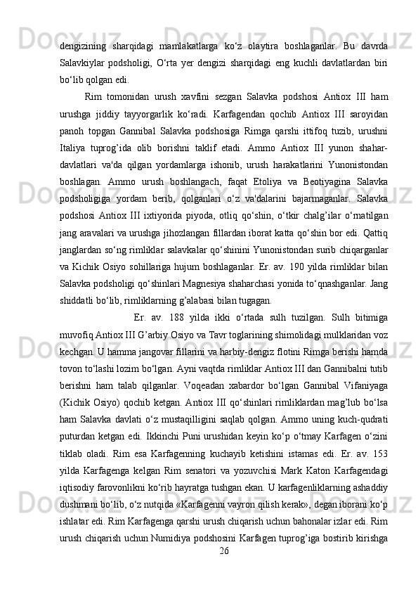 dengizining   sharqidagi   mamlakatlarga   ko‘z   olaytira   boshlaganlar.   Bu   davrda
Salavkiylar   podsholigi,   O‘rta   yer   dengizi   sharqidagi   eng   kuchli   davlatlardan   biri
bo‘lib qolgan edi. 
Rim   tomonidan   urush   xavfini   sezgan   Salavka   podshosi   Antiox   III   ham
urushga   jiddiy   tayyorgarlik   ko‘radi.   Karfagendan   qochib   Antiox   III   saroyidan
panoh   topgan   Gannibal   Salavka   podshosiga   Rimga   qarshi   ittifoq   tuzib,   urushni
Italiya   tuprog’ida   olib   borishni   taklif   etadi.   Ammo   Antiox   III   yunon   shahar-
davlatlari   va'da   qilgan   yordamlarga   ishonib,   urush   harakatlarini   Yunonistondan
boshlagan.   Ammo   urush   boshlangach,   faqat   Etoliya   va   Beotiyagina   Salavka
podsholigiga   yordam   berib,   qolganlari   o‘z   va'dalarini   bajarmaganlar.   Salavka
podshosi   Antiox   III   ixtiyorida   piyoda,   otliq   qo‘shin,   o‘tkir   chalg’ilar   o‘rnatilgan
jang aravalari va urushga jihozlangan fillardan iborat katta qo‘shin bor edi. Qattiq
janglardan so‘ng rimliklar salavkalar qo‘shinini Yunonistondan surib chiqarganlar
va Kichik Osiyo sohillariga hujum  boshlaganlar. Er. av. 190 yilda rimliklar  bilan
Salavka podsholigi qo‘shinlari Magnesiya shaharchasi yonida to‘qnashganlar. Jang
shiddatli bo‘lib, rimliklarning g’alabasi bilan tugagan. 
Er.   av.   188   yilda   ikki   o‘rtada   sulh   tuzilgan.   Sulh   bitimiga
muvofiq Antiox III G’arbiy Osiyo va Tavr toglarining shimolidagi mulklaridan voz
kechgan. U hamma jangovar fillarini va harbiy-dengiz flotini Rimga berishi hamda
tovon to‘lashi lozim bo‘lgan. Ayni vaqtda rimliklar Antiox III dan Gannibalni tutib
berishni   ham   talab   qilganlar.   Voqeadan   xabardor   bo‘lgan   Gannibal   Vifaniyaga
(Kichik Osiyo)  qochib ketgan. Antiox III  qo‘shinlari  rimliklardan mag’lub bo‘lsa
ham   Salavka   davlati   o‘z   mustaqilligini   saqlab   qolgan.   Ammo   uning   kuch-qudrati
puturdan   ketgan   edi.   Ikkinchi   Puni   urushidan   keyin   ko‘p   o‘tmay   Karfagen   o‘zini
tiklab   oladi.   Rim   esa   Karfagenning   kuchayib   ketishini   istamas   edi.   Er.   av.   153
yilda   Karfagenga   kelgan   Rim   senatori   va   yozuvchisi   Mark   Katon   Karfagendagi
iqtisodiy farovonlikni ko‘rib hayratga tushgan ekan. U karfagenliklarning ashaddiy
dushmani bo‘lib, o‘z nutqida «Karfagenni vayron qilish kerak», degan iborani ko‘p
ishlatar edi. Rim Karfagenga qarshi urush chiqarish uchun bahonalar izlar edi. Rim
urush chiqarish uchun Numidiya podshosini Karfagen tuprog’iga bostirib kirishga
26 