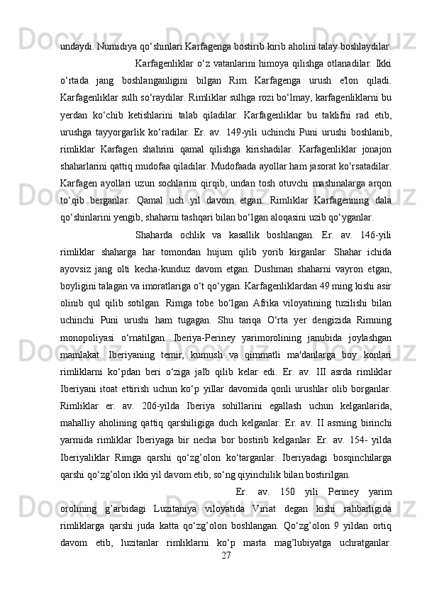 undaydi. Numidiya qo‘shinlari Karfagenga bostirib kirib aholini talay boshlaydilar.
Karfagenliklar   o‘z  vatanlarini  himoya  qilishga  otlanadilar.  Ikki
o‘rtada   jang   boshlanganligini   bilgan   Rim   Karfagenga   urush   e'lon   qiladi.
Karfagenliklar sulh so‘raydilar. Rimliklar sulhga rozi bo‘lmay, karfagenliklarni bu
yerdan   ko‘chib   ketishlarini   talab   qiladilar.   Karfagenliklar   bu   taklifni   rad   etib,
urushga   tayyorgarlik   ko‘radilar.   Er.   av.   149-yili   uchinchi   Puni   urushi   boshlanib,
rimliklar   Karfagen   shahrini   qamal   qilishga   kirishadilar.   Karfagenliklar   jonajon
shaharlarini qattiq mudofaa qiladilar. Mudofaada ayollar ham jasorat ko‘rsatadilar.
Karfagen   ayollari   uzun   sochlarini   qirqib,   undan   tosh   otuvchi   mashinalarga   arqon
to‘qib   berganlar.   Qamal   uch   yil   davom   etgan.   Rimliklar   Karfagenning   dala
qo‘shinlarini yengib, shaharni tashqari bilan bo‘lgan aloqasini uzib qo‘yganlar. 
Shaharda   ochlik   va   kasallik   boshlangan.   Er.   av.   146-yili
rimliklar   shaharga   har   tomondan   hujum   qilib   yorib   kirganlar.   Shahar   ichida
ayovsiz   jang   olti   kecha-kunduz   davom   etgan.   Dushman   shaharni   vayron   etgan,
boyligini talagan va imoratlariga o‘t qo‘ygan. Karfagenliklardan 49 ming kishi asir
olinib   qul   qilib   sotilgan.   Rimga   tobe   bo‘lgan   Afrika   viloyatining   tuzilishi   bilan
uchinchi   Puni   urushi   ham   tugagan.   Shu   tariqa   O‘rta   yer   dengizida   Rimning
monopoliyasi   o‘rnatilgan.   Iberiya-Periney   yarimorolining   janubida   joylashgan
mamlakat.   Iberiyaning   temir,   kumush   va   qimmatli   ma'danlarga   boy   konlari
rimliklarni   ko‘pdan   beri   o‘ziga   jalb   qilib   kelar   edi.   Er.   av.   III   asrda   rimliklar
Iberiyani   itoat   ettirish   uchun   ko‘p   yillar   davomida   qonli   urushlar   olib   borganlar.
Rimliklar   er.   av.   206-yilda   Iberiya   sohillarini   egallash   uchun   kelganlarida,
mahalliy   aholining   qattiq   qarshiligiga   duch   kelganlar.   Er.   av.   II   asrning   birinchi
yarmida   rimliklar   Iberiyaga   bir   necha   bor   bostirib   kelganlar.   Er.   av.   154-   yilda
Iberiyaliklar   Rimga   qarshi   qo‘zg’olon   ko‘targanlar.   Iberiyadagi   bosqinchilarga
qarshi qo‘zg’olon ikki yil davom etib, so‘ng qiyinchilik bilan bostirilgan. 
Er.   av.   150   yili   Periney   yarim
orolining   g’arbidagi   Luzitaniya   viloyatida   Viriat   degan   kishi   rahbarligida
rimliklarga   qarshi   juda   katta   qo‘zg’olon   boshlangan.   Qo‘zg’olon   9   yildan   ortiq
davom   etib,   luzitanlar   rimliklarni   ko‘p   marta   mag’lubiyatga   uchratganlar.
27 