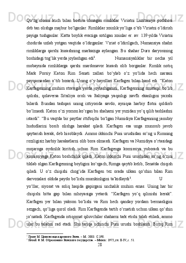 Qo‘zg’olonni   kuch   bilan   bostira   olmagan   rimliklar   Viriatni   Luzitaniya   podshosi
deb tan olishga majbur bo‘lganlar. Rimliklar xoinlik yo‘liga o‘tib Viriatni o‘ldirish
payiga tushganlar. Katta boylik evaziga sotilgan xoinlar er. av. 139-yilda Viriatni
chodirda  uxlab yotgan vaqtida o‘ldirganlar. Viriat  o‘ldirilgach,  Numansiya shahri
rimliklarga   qarshi   kurashning   markaziga   aylangan.   Bu   shahar   Duro   daryosining
boshidagi tog’lik yerda joylashgan edi 1
. Numansiyaliklar   bir   necha   yil
mobaynida   rimliklarga   qarshi   mardonavor   kurash   olib   borganlar.   Rimlik   notiq
Mark   Porsiy   Katon   Rim   Senati   zallari   bo‘ylab   o‘z   yo‘lida   hech   narsani
payqamasdan  o‘tib borardi. Uning  o‘y-hayollari   Karfagen  bilan  band edi.  “Katon
Karfagenning muhim strategik yerda joylashganini, Karfagenning mustaqil  bo‘lib
qolishi,   qolaversa   Sitsiliya   oroli   va   Italiyaga   yaqinligi   xavfli   ekanligini   yaxshi
bilardi.   Bundan   tashqari   uning   ixtiyorida   savdo,   ayniqsa   harbiy   flotni   qoldirib
bo‘lmasdi. Katon o‘zi yomon ko‘rgan bu shaharni yer yuzidan yo‘q qilib tashlashni
istardi”. “Bu vaqtda bir paytlar ittifoqchi bo‘lgan Numidiya Karfagenning janubiy
hududlarini   bosib   olishga   harakat   qiladi.   Karfagen   esa   unga   munosib   javob
qaytarish kerak, deb hisoblaydi. Ammo ikkinchi Puni urushidan so‘ng u Rimning
roziligisiz harbiy harakatlarni olib bora olmasdi. Karfagen va Numidiya o‘rtasidagi
mojaroga   oydinlik   kiritish   uchun   Rim   Karfagenga   komissiya   yuboradi   va   bu
komissiyaga   Katon  boshchilik  qiladi.  Katon   ikkinchi  Puni  urushidan  so‘ng  o‘zini
tiklab olgan Karfagenning boyligini ko‘rgach, Rimga qaytib kelib, Senatda chiqish
qiladi.   U   o‘z   chiqishi   chog‘ida   Karfagen   tez   orada   ulkan   qo‘shin   bilan   Rim
darvozalari oldida paydo bo‘lishi mumkinligini ta’kidlaydi 2
.  U
yo‘llar,   siyosat   va   soliq   haqida   gapirgani   unchalik   muhim   emas.   Uning   har   bir
chiqishi   bitta   gap   bilan   nihoyasiga   yetardi.   “Karfagen   yo‘q   qilinishi   kerak”.
Karfagen   yer   bilan   yakson   bo‘lishi   va   Rim   hech   qanday   yordam   bermasligini
sezgach, qo‘liga qurol oladi. Rim Karfagenda tartib o‘rnatish uchun ulkan qo‘shin
jo‘natadi. Karfagenda istiqomat qiluvchilar shaharni tark etishi talab etiladi, ammo
ular   bu   talabni   rad   etadi.   Shu   tariqa   uchinchi   Puni   urushi   boshlandi.   Biroq   Rim
1
 Грант М. Цивилизация древнего Рима. – М.: 2003.  C .198.
2
 Нечай Ф. М. Образование Римского государства. – Минск: 1972, гл. II-IV, с. 51.
28 