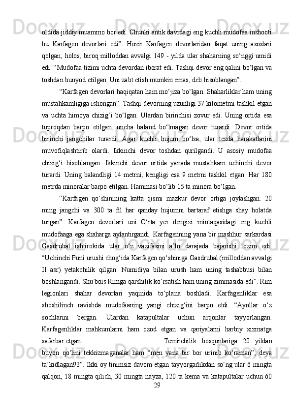 oldida jiddiy muammo bor edi. Chunki antik davrdagi eng kuchli mudofaa inshooti
bu   Karfagen   devorlari   edi”.   Hozir   Karfagen   devorlaridan   faqat   uning   asoslari
qolgan, holos, biroq milloddan avvalgi 149 - yilda ular  shaharning so‘nggi  umidi
edi. “Mudofaa tizimi uchta devordan iborat edi. Tashqi devor eng qalini bo‘lgan va
toshdan bunyod etilgan. Uni zabt etish mumkin emas, deb hisoblangan”. 
“Karfagen devorlari haqiqatan ham mo‘jiza bo‘lgan. Shaharliklar ham uning
mustahkamligiga ishongan”. Tashqi devorning uzunligi 37 kilometrni tashkil etgan
va   uchta   himoya   chizig‘i   bo‘lgan.   Ulardan   birinchisi   zovur   edi.   Uning   ortida   esa
tuproqdan   barpo   etilgan,   uncha   baland   bo‘lmagan   devor   turardi.   Devor   ortida
birinchi   jangchilar   turardi.   Agar   kuchli   hujum   bo‘lsa,   ular   tezda   harakatlarini
muvofiqlashtirib   olardi.   Ikkinchi   devor   toshdan   qurilgandi.   U   asosiy   mudofaa
chizig‘i   hisoblangan.   Ikkinchi   devor   ortida   yanada   mustahkam   uchinchi   devor
turardi.   Uning   balandligi   14   metrni,   kengligi   esa   9   metrni   tashkil   etgan.   Har   180
metrda minoralar barpo etilgan. Hammasi bo‘lib 15 ta minora bo‘lgan. 
“Karfagen   qo‘shinining   katta   qismi   mazkur   devor   ortiga   joylashgan.   20
ming   jangchi   va   300   ta   fil   har   qanday   hujumni   bartaraf   etishga   shay   holatda
turgan”.   Karfagen   devorlari   uni   O‘rta   yer   dengizi   mintaqasidagi   eng   kuchli
mudofaaga ega shaharga aylantirgandi. Karfagenning yana bir mashhur sarkardasi
Gasdrubal   ishtirokida   ular   o‘z   vazifasini   a’lo   darajada   bajarishi   lozim   edi.
“Uchinchi Puni urushi chog‘ida Karfagen qo‘shiniga Gasdrubal (milloddan avvalgi
II   asr)   yetakchilik   qilgan.   Numidiya   bilan   urush   ham   uning   tashabbusi   bilan
boshlangandi. Shu bois Rimga qarshilik ko‘rsatish ham uning zimmasida edi”. Rim
legionlari   shahar   devorlari   yaqinida   to‘plana   boshladi.   Karfagenliklar   esa
shoshilinch   ravishda   mudofaaning   yangi   chizig‘ini   barpo   etdi.   “Ayollar   o‘z
sochlarini   bergan.   Ulardan   katapultalar   uchun   arqonlar   tayyorlangan.
Karfagenliklar   mahkumlarni   ham   ozod   etgan   va   qariyalarni   harbiy   xizmatga
safarbar etgan.  Temirchilik   bosqonlariga   20   yildan
buyon   qo‘lini   tekkizmaganalar   ham   “men   yana   bir   bor   urinib   ko‘raman”,   deya
ta’kidlagan93”. Ikki oy tinimsiz davom etgan tayyorgarlikdan so‘ng ular 6 mingta
qalqon, 18 mingta qilich, 30 mingta nayza, 120 ta kema va katapultalar uchun 60
29 