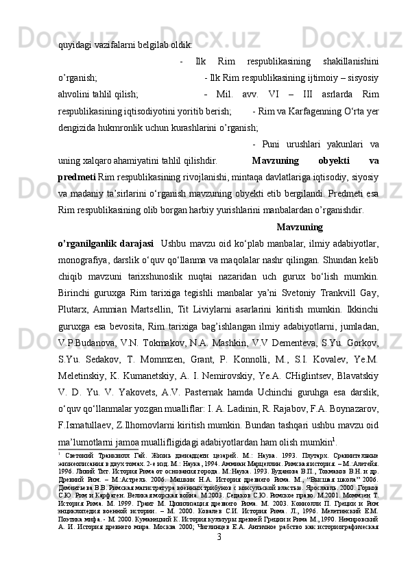 quyidagi vazifalarni belgilab oldik: 
-   Ilk   Rim   respublikasining   shakillanishini
o’rganish;  - Ilk Rim respublikasining ijtimoiy – sisyosiy
ahvolini tahlil qilish;  -   Mil.   avv.   VI   –   III   asrlarda   Rim
respublikasining iqtisodiyotini yoritib berish; - Rim va Karfagenning O‘rta yer
dengizida hukmronlik uchun kurashlarini o’rganish; 
-   Puni   urushlari   yakunlari   va
uning xalqaro ahamiyatini tahlil qilishdir. Mavzuning   obyekti   va
predmeti  Rim respublikasining rivojlanishi, mintaqa davlatlariga iqtisodiy, siyosiy
va madaniy ta’sirlarini o‘rganish mavzuning obyekti etib bergilandi. Predmeti esa
Rim respublikasining olib borgan harbiy yurishlarini manbalardan o’rganishdir.
Mavzuning
o’rganilganlik   darajasi     Ushbu   mavzu   oid   ko‘plab   manbalar,   ilmiy   adabiyotlar,
monografiya, darslik o‘quv qo‘llanma va maqolalar nashr qilingan. Shundan kelib
chiqib   mavzuni   tarixshunoslik   nuqtai   nazaridan   uch   gurux   bo‘lish   mumkin.
Birinchi   guruxga   Rim   tarixiga   tegishli   manbalar   ya’ni   Svetoniy   Trankvill   Gay,
Plutarx,   Ammian   Martsellin,   Tit   Liviylarni   asarlarini   kiritish   mumkin.   Ikkinchi
guruxga   esa   bevosita,   Rim   tarixiga   bag’ishlangan   ilmiy   adabiyotlarni,   jumladan,
V.P.Budanova,   V.N.   Tokmakov,   N.A.   Mashkin,   V.V   Dementeva,   S.Yu.   Gorkov,
S.Yu.   Sedakov,   T.   Mommzen,   Grant,   P.   Konnolli,   M.,   S.I.   Kovalev,   Ye.M.
Meletinskiy,   K.   Kumanetskiy,   A.   I.   Nemirovskiy,   Ye.A.   CHiglintsev,   Blavatskiy
V.   D.   Yu.   V.   Yakovets,   A.V.   Pasternak   hamda   Uchinchi   guruhga   esa   darslik,
o‘quv qo‘llanmalar yozgan mualliflar: I. A. Ladinin, R. Rajabov, F.A. Boynazarov,
F.Ismatullaev, Z.Ilhomovlarni kiritish mumkin. Bundan tashqari ushbu mavzu oid
ma’lumotlarni jamoa muallifligidagi adabiyotlardan ham olish mumkin 1
.
1
  Светоний   Транквилл   Гай.   Жизнь   двенадцати   цезарей.   М.:   Наука.   1993.   Плутарх.   Сравнительныe
жизнеописания в двух томах. 2-е изд. М.:   Наука, 1994. Аммиан Марцеллин. Римская история. – М.:Алетейя.
1996. Ливий  Тит. История Рима от  основания города.  М.:Наука.  1993. Буданова  В.П., Токмаков В.Н. и  др.
Древний   Рим.   –   М.:Астрель.   2006.   Машкин   Н.А.   История   древнего   Рима.   М.,   “Высшая   школа”   2006.
Дементьева В.В. Римская магистратура военных трибунов с консульской властью. Ярославль. 2000. Горков
С.Ю. Рим и Карфаген. Великая морская война. М.2003. Седаков С.Ю. Римское право. М.2001. Моммзен Т.
История   Рима.   М.   1999.   Грант   М.   Цивилизация   древнего   Рима.   М.   2003.   Коннолли   П.   Греции   и   Рим
энциклопедия   военной   истории.   –   М.   2000.   Ковалев   С.И.   История   Рима.   Л.,   1996.   Мелетинский   Е.М.
Поэтика мифа. - М. 2000. Куманецкий К. История кулътуры древней Греции и Рима М., 1990. Немировский
A.   И.   История   древнего   мира.   Москва   2000;   Чиглинцев   Е.А.   Античное   рабство   как   историографическая
3 