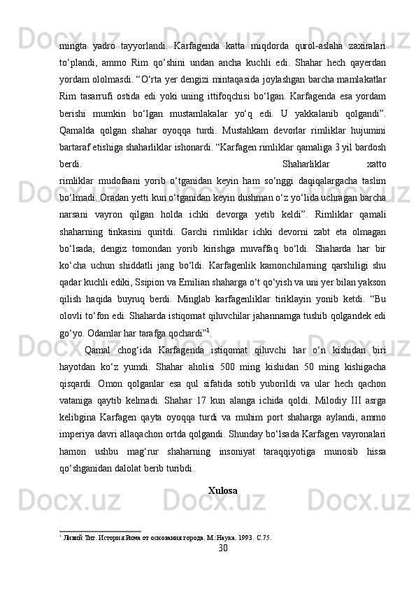 mingta   yadro   tayyorlandi.   Karfagenda   katta   miqdorda   qurol-aslaha   zaxiralari
to‘plandi,   ammo   Rim   qo‘shini   undan   ancha   kuchli   edi.   Shahar   hech   qayerdan
yordam ololmasdi. “O‘rta yer dengizi mintaqasida joylashgan barcha mamlakatlar
Rim   tasarrufi   ostida   edi   yoki   uning   ittifoqchisi   bo‘lgan.   Karfagenda   esa   yordam
berishi   mumkin   bo‘lgan   mustamlakalar   yo‘q   edi.   U   yakkalanib   qolgandi”.
Qamalda   qolgan   shahar   oyoqqa   turdi.   Mustahkam   devorlar   rimliklar   hujumini
bartaraf etishiga shaharliklar ishonardi. “Karfagen rimliklar qamaliga 3 yil bardosh
berdi.  Shaharliklar   xatto
rimliklar   mudofaani   yorib   o‘tganidan   keyin   ham   so‘nggi   daqiqalargacha   taslim
bo‘lmadi. Oradan yetti kun o‘tganidan keyin dushman o‘z yo‘lida uchragan barcha
narsani   vayron   qilgan   holda   ichki   devorga   yetib   keldi”.   Rimliklar   qamali
shaharning   tinkasini   quritdi.   Garchi   rimliklar   ichki   devorni   zabt   eta   olmagan
bo‘lsada,   dengiz   tomondan   yorib   kirishga   muvaffaq   bo‘ldi.   Shaharda   har   bir
ko‘cha   uchun   shiddatli   jang   bo‘ldi.   Karfagenlik   kamonchilarning   qarshiligi   shu
qadar kuchli ediki, Ssipion va Emilian shaharga o‘t qo‘yish va uni yer bilan yakson
qilish   haqida   buyruq   berdi.   Minglab   karfagenliklar   tiriklayin   yonib   ketdi.   “Bu
olovli to‘fon edi. Shaharda istiqomat qiluvchilar jahannamga tushib qolgandek edi
go‘yo. Odamlar har tarafga qochardi” 1
. 
Qamal   chog‘ida   Karfagenda   istiqomat   qiluvchi   har   o‘n   kishidan   biri
hayotdan   ko‘z   yumdi.   Shahar   aholisi   500   ming   kishidan   50   ming   kishigacha
qisqardi.   Omon   qolganlar   esa   qul   sifatida   sotib   yuborildi   va   ular   hech   qachon
vataniga   qaytib   kelmadi.   Shahar   17   kun   alanga   ichida   qoldi.   Milodiy   III   asrga
kelibgina   Karfagen   qayta   oyoqqa   turdi   va   muhim   port   shaharga   aylandi,   ammo
imperiya davri allaqachon ortda qolgandi. Shunday bo‘lsada Karfagen vayronalari
hamon   ushbu   mag‘rur   shaharning   insoniyat   taraqqiyotiga   munosib   hissa
qo‘shganidan dalolat berib turibdi. 
Xulosa
1
 Ливий Тит. История Рима от основания города. М.:Наука. 1993.  C.75.
30 