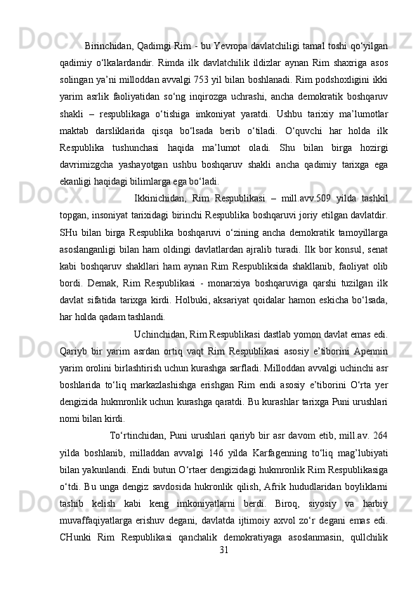 Birinchidan, Qadimgi Rim - bu Yevropa davlatchiligi tamal toshi qo‘yilgan
qadimiy   o‘lkalardandir.   Rimda   ilk   davlatchilik   ildizlar   aynan   Rim   shaxriga   asos
solingan ya’ni milloddan avvalgi 753 yil bilan boshlanadi. Rim podshoxligini ikki
yarim   asrlik   faoliyatidan   so‘ng   inqirozga   uchrashi,   ancha   demokratik   boshqaruv
shakli   –   respublikaga   o‘tishiga   imkoniyat   yaratdi.   Ushbu   tarixiy   ma’lumotlar
maktab   darsliklarida   qisqa   bo‘lsada   berib   o‘tiladi.   O‘quvchi   har   holda   ilk
Respublika   tushunchasi   haqida   ma’lumot   oladi.   Shu   bilan   birga   hozirgi
davrimizgcha   yashayotgan   ushbu   boshqaruv   shakli   ancha   qadimiy   tarixga   ega
ekanligi haqidagi bilimlarga ega bo‘ladi. 
Ikkinichidan,   Rim   Respublikasi   –   mill.avv.509   yilda   tashkil
topgan, insoniyat tarixidagi birinchi Respublika boshqaruvi joriy etilgan davlatdir.
SHu   bilan   birga   Respublika   boshqaruvi   o‘zining   ancha   demokratik   tamoyillarga
asoslanganligi   bilan   ham   oldingi   davlatlardan  ajralib  turadi.   Ilk   bor   konsul,   senat
kabi   boshqaruv   shakllari   ham   aynan   Rim   Respubliksida   shakllanib,   faoliyat   olib
bordi.   Demak,   Rim   Respublikasi   -   monarxiya   boshqaruviga   qarshi   tuzilgan   ilk
davlat   sifatida   tarixga   kirdi.   Holbuki,   aksariyat   qoidalar   hamon   eskicha   bo‘lsada,
har holda qadam tashlandi. 
Uchinchidan, Rim Respublikasi dastlab yomon davlat emas edi.
Qariyb   bir   yarim   asrdan   ortiq   vaqt   Rim   Respublikasi   asosiy   e’tiborini   Apennin
yarim orolini birlashtirish uchun kurashga sarfladi. Milloddan avvalgi uchinchi asr
boshlarida   to‘liq   markazlashishga   erishgan   Rim   endi   asosiy   e’tiborini   O‘rta   yer
dengizida hukmronlik uchun kurashga qaratdi. Bu kurashlar tarixga Puni urushlari
nomi bilan kirdi. 
To‘rtinchidan,   Puni   urushlari   qariyb   bir   asr   davom   etib,   mill.av.   264
yilda   boshlanib,   milladdan   avvalgi   146   yilda   Karfagenning   to‘liq   mag’lubiyati
bilan yakunlandi. Endi butun O‘rtaer dengizidagi hukmronlik Rim Respublikasiga
o‘tdi.   Bu   unga   dengiz   savdosida   hukronlik   qilish,   Afrik   hududlaridan   boyliklarni
tashib   kelish   kabi   keng   imkoniyatlarni   berdi.   Biroq,   siyosiy   va   harbiy
muvaffaqiyatlarga   erishuv   degani,   davlatda   ijtimoiy   axvol   zo‘r   degani   emas   edi.
CHunki   Rim   Respublikasi   qanchalik   demokratiyaga   asoslanmasin,   qullchilik
31 