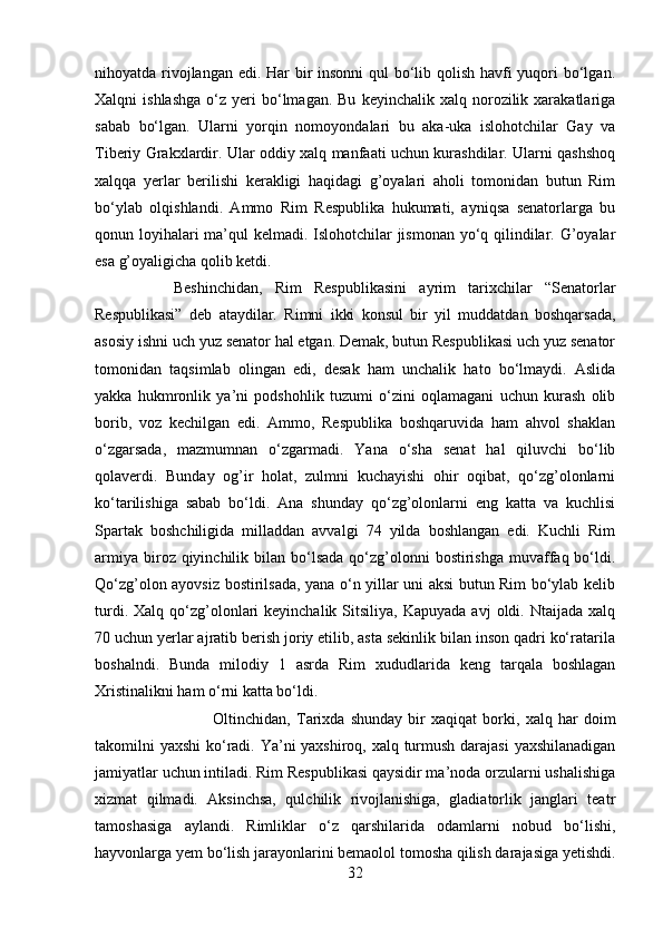 nihoyatda rivojlangan edi. Har bir  insonni  qul  bo‘lib qolish havfi yuqori  bo‘lgan.
Xalqni   ishlashga  o‘z  yeri  bo‘lmagan.  Bu   keyinchalik  xalq  norozilik  xarakatlariga
sabab   bo‘lgan.   Ularni   yorqin   nomoyondalari   bu   aka-uka   islohotchilar   Gay   va
Tiberiy Grakxlardir. Ular oddiy xalq manfaati uchun kurashdilar. Ularni qashshoq
xalqqa   yerlar   berilishi   kerakligi   haqidagi   g’oyalari   aholi   tomonidan   butun   Rim
bo‘ylab   olqishlandi.   Ammo   Rim   Respublika   hukumati,   ayniqsa   senatorlarga   bu
qonun loyihalari  ma’qul kelmadi. Islohotchilar jismonan yo‘q qilindilar. G’oyalar
esa g’oyaligicha qolib ketdi. 
Beshinchidan,   Rim   Respublikasini   ayrim   tarixchilar   “Senatorlar
Respublikasi”   deb   ataydilar.   Rimni   ikki   konsul   bir   yil   muddatdan   boshqarsada,
asosiy ishni uch yuz senator hal etgan. Demak, butun Respublikasi uch yuz senator
tomonidan   taqsimlab   olingan   edi,   desak   ham   unchalik   hato   bo‘lmaydi.   Aslida
yakka   hukmronlik   ya’ni   podshohlik   tuzumi   o‘zini   oqlamagani   uchun   kurash   olib
borib,   voz   kechilgan   edi.   Ammo,   Respublika   boshqaruvida   ham   ahvol   shaklan
o‘zgarsada,   mazmumnan   o‘zgarmadi.   Yana   o‘sha   senat   hal   qiluvchi   bo‘lib
qolaverdi.   Bunday   og’ir   holat,   zulmni   kuchayishi   ohir   oqibat,   qo‘zg’olonlarni
ko‘tarilishiga   sabab   bo‘ldi.   Ana   shunday   qo‘zg’olonlarni   eng   katta   va   kuchlisi
Spartak   boshchiligida   milladdan   avvalgi   74   yilda   boshlangan   edi.   Kuchli   Rim
armiya  biroz qiyinchilik bilan  bo‘lsada   qo‘zg’olonni  bostirishga  muvaffaq bo‘ldi.
Qo‘zg’olon ayovsiz bostirilsada, yana o‘n yillar uni aksi butun Rim bo‘ylab kelib
turdi.  Xalq  qo‘zg’olonlari  keyinchalik  Sitsiliya,   Kapuyada  avj  oldi.  Ntaijada  xalq
70 uchun yerlar ajratib berish joriy etilib, asta sekinlik bilan inson qadri ko‘ratarila
boshalndi.   Bunda   milodiy   1   asrda   Rim   xududlarida   keng   tarqala   boshlagan
Xristinalikni ham o‘rni katta bo‘ldi. 
Oltinchidan,   Tarixda   shunday   bir   xaqiqat   borki,   xalq   har   doim
takomilni yaxshi  ko‘radi. Ya’ni  yaxshiroq, xalq turmush darajasi  yaxshilanadigan
jamiyatlar uchun intiladi. Rim Respublikasi qaysidir ma’noda orzularni ushalishiga
xizmat   qilmadi.   Aksinchsa,   qulchilik   rivojlanishiga,   gladiatorlik   janglari   teatr
tamoshasiga   aylandi.   Rimliklar   o‘z   qarshilarida   odamlarni   nobud   bo‘lishi,
hayvonlarga yem bo‘lish jarayonlarini bemaolol tomosha qilish darajasiga yetishdi.
32 