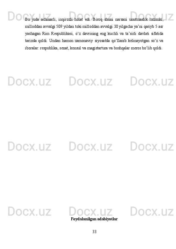 Bu   juda   achinarli,   inqirozli   holat   edi.   Biroq   shuni   narsani   unutmaslik   lozimki,
milloddan avvalgi 509 yildan toki milloddan avvalgi 30 yilgacha ya’ni qariyb 5 asr
yashagan   Rim   Respublikasi,   o‘z   davrining   eng   kuchli   va   ta’sirli   davlati   sifatida
tarixda   qoldi.   Undan   hamon   zamonaviy   siyosatda   qo‘llanib   kelinayotgan   so‘z   va
iboralar: respublika, senat, konsul va magistartura va boshqalar meros bo‘lib qoldi.
Foydalanilgan adabiyotlar
33 