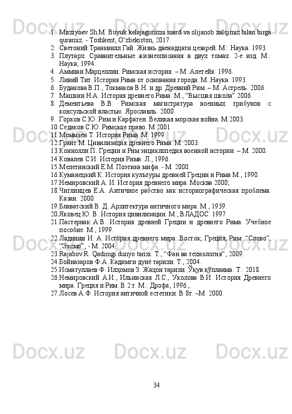 1. Mirziyoev Sh.M. Buyuk kelajagimizni mard va olijanob xalqimiz bilan birga
quramiz. - Toshkent, O‘zbekiston, 2017.
2. Светоний Транквилл Гай. Жизнь двенадцати цезарей. М.: Наука. 1993. 
3. Плутарх.   Сравнительныe   жизнеописания   в   двух   томах.   2-е   изд.   М.:
Наука, 1994.
4. Аммиан Марцеллин. Римская история. – М.:Алетейя. 1996. 
5. Ливий Тит. История Рима от основания города. М.:Наука. 1993. 
6. Буданова В.П., Токмаков В.Н. и др. Древний Рим. – М.:Астрель. 2006. 
7. Машкин Н.А. История древнего Рима. М., “Высшая школа” 2006. 
8. Дементьева   В.В.   Римская   магистратура   военных   трибунов   с
консульской властью. Ярославль. 2000. 
9. Горков С.Ю. Рим и Карфаген. Великая морская война. М.2003. 
10. Седаков С.Ю. Римское право. М.2001. 
11. Моммзен Т. История Рима. М. 1999. 
12. Грант М. Цивилизация древнего Рима. М. 2003. 
13. Коннолли П. Греции и Рим энциклопедия военной истории. – М. 2000. 
14. Ковалев С.И. История Рима. Л., 1996. 
15. Мелетинский Е.М. Поэтика мифа. - М. 2000. 
16. Куманецкий К. История кулътуры древней Греции и Рима М., 1990. 
17. Немировский A. И. История древнего мира. Москва 2000; 
18. Чиглинцев   Е.А.   Античное   рабство   как   историографическая   проблема.
Казан. 2000. 
19. Блаватский В. Д. Архитектура античного мира. М., 1939. 
20. Яковец Ю. В. История цивилизации. М., ВЛАДОС. 1997. 
21. Пaстернак   А.В.   История   древней   Греции   и   древнего   Рима.   Учебное
пособие. М., 1999. 
22. Ладинин И. А. История древнего мира: Восток, Греция, Рим. “Слово”,
“Эксмо”, - М. 2004. 
23. Rajabov R. Qadimgi dunyo tarixi.  T., “Фан ва технология”, 2009. 
24. Бойназаров Ф.А. Кадимги дунё тарихи. Т., 2004. 
25. Исматуллаев Ф. Илҳомов З. Жаҳон тарихи. Ўқув қўлланма. Т.: 2018. 
26. Немировский   А.И.,   Ильинская   Л.С.,   Уколова   В.И.   История   Древнего
мира. Греция и Рим. В 2 т. М.: Дрофа, 1996., 
27. Лосев А.Ф. История античной естетики. В 8т. –М. 2000.
34 
