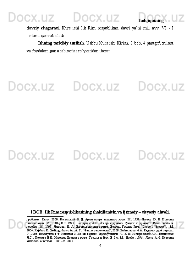 Tadqiqotning
davriy   chegarasi.   Kurs   ishi   Ilk   Rim   respublikasi   davri   ya’ni   mil.   avv.   VI   -   I
asrlarni qamrab oladi.
Ishning tarkibiy tuzilish.   Ushbu Kurs ishi Kirish, 2 bob, 4 paragrf, xulosa
va foydalanilgan adabiyotlar ro‘yxatidan iborat.
I BOB. Ilk Rim respublikasining shakillanishi va ijtimoiy – sisyosiy ahvoli.
проблема.   Казан.   2000.   Блаватский   В.   Д.   Архитектура   античного   мира.   М.,   1939.   Яковец   Ю.   В.   История
цивилизации.   М.,   ВЛАДОС.   1997.   Пaстернак   А.В.   История   древней   Греции   и   древнего   Рима.   Учебное
пособие.   М.,   1999.   Ладинин   И.   А.   История   древнего   мира:   Восток,   Греция,   Рим.   “Слово”,   “Эксмо”,   -   М.
2004. Rajabov R. Qadimgi dunyo tarixi. T., “Фан ва технология”, 2009. Бойназаров Ф.А. Кадимги дунё тарихи.
Т., 2004. Исматуллаев Ф. Илҳомов З. Жаҳон тарихи. Ўқув қўлланма. Т.: 2018. Немировский А.И., Ильинская
Л.С.,   Уколова   В.И.   История   Древнего   мира.   Греция   и   Рим.   В   2   т.   М.:   Дрофа,   1996.,   Лосев   А.Ф.   История
античной естетики. В 8т. –М. 2000.
4 