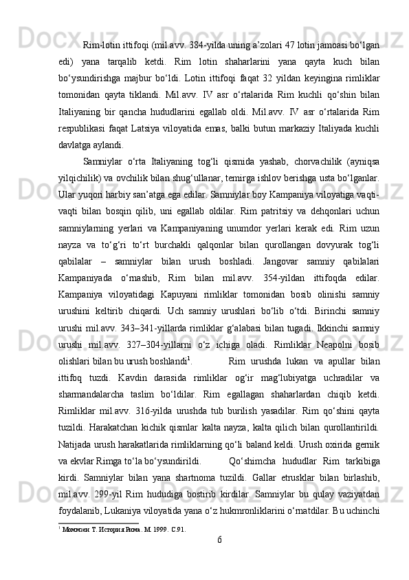 Rim-lotin ittifoqi (mil.avv. 384-yilda uning a’zolari 47 lotin jamoasi bo‘lgan
edi)   yana   tarqalib   ketdi.   Rim   lotin   shaharlarini   yana   qayta   kuch   bilan
bo‘ysundirishga   majbur   bo‘ldi.   Lotin   ittifoqi   faqat   32   yildan   keyingina   rimliklar
tomonidan   qayta   tiklandi.   Mil.avv.   IV   asr   o‘rtalarida   Rim   kuchli   qo‘shin   bilan
Italiyaning   bir   qancha   hududlarini   egallab   oldi.   Mil.avv.   IV   asr   o‘rtalarida   Rim
respublikasi   faqat   Latsiya   viloyatida   emas,   balki   butun   markaziy   Italiyada   kuchli
davlatga aylandi. 
Samniylar   o‘rta   Italiyaning   tog‘li   qismida   yashab,   chorvachilik   (ayniqsa
yilqichilik) va ovchilik bilan shug‘ullanar, temirga ishlov berishga usta bo‘lganlar.
Ular yuqori harbiy san’atga ega edilar. Samniylar boy Kampaniya viloyatiga vaqti-
vaqti   bilan   bosqin   qilib,   uni   egallab   oldilar.   Rim   patritsiy   va   dehqonlari   uchun
samniylarning   yerlari   va   Kampaniyaning   unumdor   yerlari   kerak   edi.   Rim   uzun
nayza   va   to‘g‘ri   to‘rt   burchakli   qalqonlar   bilan   qurollangan   dovyurak   tog‘li
qabilalar   –   samniylar   bilan   urush   boshladi.   Jangovar   samniy   qabilalari
Kampaniyada   o‘rnashib,   Rim   bilan   mil.avv.   354-yildan   ittifoqda   edilar.
Kampaniya   viloyatidagi   Kapuyani   rimliklar   tomonidan   bosib   olinishi   samniy
urushini   keltirib   chiqardi.   Uch   samniy   urushlari   bo‘lib   o‘tdi.   Birinchi   samniy
urushi mil.avv. 343–341-yillarda rimliklar g‘alabasi  bilan tugadi. Ikkinchi samniy
urushi   mil.avv.   327–304-yillarni   o‘z   ichiga   oladi.   Rimliklar   Neapolni   bosib
olishlari bilan bu urush boshlandi 1
.  Rim   urushda   lukan   va   apullar   bilan
ittifoq   tuzdi.   Kavdin   darasida   rimliklar   og‘ir   mag‘lubiyatga   uchradilar   va
sharmandalarcha   taslim   bo‘ldilar.   Rim   egallagan   shaharlardan   chiqib   ketdi.
Rimliklar   mil.avv.   316-yilda   urushda   tub   burilish   yasadilar.   Rim   qo‘shini   qayta
tuzildi.   Harakatchan   kichik   qismlar   kalta   nayza,   kalta   qilich   bilan   qurollantirildi.
Natijada urush harakatlarida rimliklarning qo‘li baland keldi. Urush oxirida gernik
va ekvlar Rimga to‘la bo‘ysundirildi. Qo‘shimcha   hududlar   Rim   tarkibiga
kirdi.   Samniylar   bilan   yana   shartnoma   tuzildi.   Gallar   etrusklar   bilan   birlashib,
mil.avv.   299-yil   Rim   hududiga   bostirib   kirdilar.   Samniylar   bu   qulay   vaziyatdan
foydalanib, Lukaniya viloyatida yana o‘z hukmronliklarini o‘rnatdilar. Bu uchinchi
1
 Моммзен Т. История Рима. М. 1999.  С.91.
6 