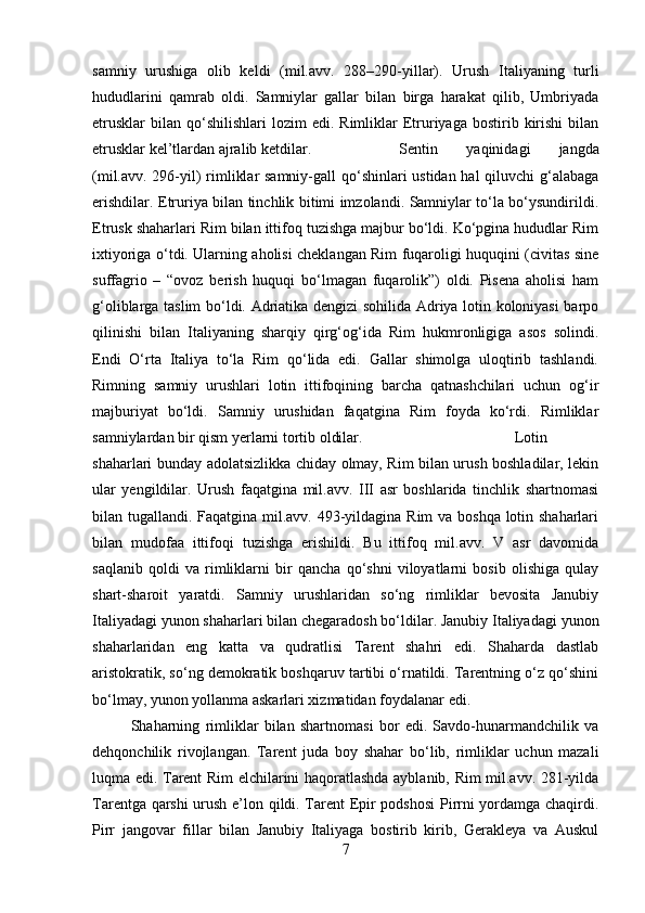samniy   urushiga   olib   keldi   (mil.avv.   288–290-yillar).   Urush   Italiyaning   turli
hududlarini   qamrab   oldi.   Samniylar   gallar   bilan   birga   harakat   qilib,   Umbriyada
etrusklar   bilan   qo‘shilishlari   lozim  edi.   Rimliklar  Etruriyaga  bostirib  kirishi   bilan
etrusklar kel’tlardan ajralib ketdilar.  Sentin   yaqinidagi   jangda
(mil.avv. 296-yil)  rimliklar  samniy-gall  qo‘shinlari ustidan hal  qiluvchi  g‘alabaga
erishdilar. Etruriya bilan tinchlik bitimi imzolandi. Samniylar to‘la bo‘ysundirildi.
Etrusk shaharlari Rim bilan ittifoq tuzishga majbur bo‘ldi. Ko‘pgina hududlar Rim
ixtiyoriga o‘tdi. Ularning aholisi cheklangan Rim fuqaroligi huquqini (civitas sine
suffagrio   –   “ovoz   berish   huquqi   bo‘lmagan   fuqarolik”)   oldi.   Pisena   aholisi   ham
g‘oliblarga taslim bo‘ldi. Adriatika dengizi sohilida Adriya lotin koloniyasi  barpo
qilinishi   bilan   Italiyaning   sharqiy   qirg‘og‘ida   Rim   hukmronligiga   asos   solindi.
Endi   O‘rta   Italiya   to‘la   Rim   qo‘lida   edi.   Gallar   shimolga   uloqtirib   tashlandi.
Rimning   samniy   urushlari   lotin   ittifoqining   barcha   qatnashchilari   uchun   og‘ir
majburiyat   bo‘ldi.   Samniy   urushidan   faqatgina   Rim   foyda   ko‘rdi.   Rimliklar
samniylardan bir qism yerlarni tortib oldilar.  Lotin
shaharlari bunday adolatsizlikka chiday olmay, Rim bilan urush boshladilar, lekin
ular   yengildilar.   Urush   faqatgina   mil.avv.   III   asr   boshlarida   tinchlik   shartnomasi
bilan tugallandi. Faqatgina mil.avv. 493-yildagina Rim va boshqa lotin shaharlari
bilan   mudofaa   ittifoqi   tuzishga   erishildi.   Bu   ittifoq   mil.avv.   V   asr   davomida
saqlanib   qoldi   va   rimliklarni   bir   qancha   qo‘shni   viloyatlarni   bosib   olishiga   qulay
shart-sharoit   yaratdi.   Samniy   urushlaridan   so‘ng   rimliklar   bevosita   Janubiy
Italiyadagi yunon shaharlari bilan chegaradosh bo‘ldilar. Janubiy Italiyadagi yunon
shaharlaridan   eng   katta   va   qudratlisi   Tarent   shahri   edi.   Shaharda   dastlab
aristokratik, so‘ng demokratik boshqaruv tartibi o‘rnatildi. Tarentning o‘z qo‘shini
bo‘lmay, yunon yollanma askarlari xizmatidan foydalanar edi. 
Shaharning   rimliklar   bilan   shartnomasi   bor   edi.   Savdo-hunarmandchilik   va
dehqonchilik   rivojlangan.   Tarent   juda   boy   shahar   bo‘lib,   rimliklar   uchun   mazali
luqma edi. Tarent Rim elchilarini haqoratlashda ayblanib, Rim mil.avv. 281-yilda
Tarentga qarshi urush e’lon qildi. Tarent Epir podshosi  Pirrni yordamga chaqirdi.
Pirr   jangovar   fillar   bilan   Janubiy   Italiyaga   bostirib   kirib,   Gerakleya   va   Auskul
7 