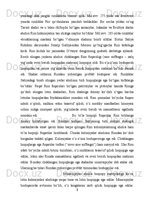 yonidagi   ikki   jangda   rimliklarni   tormor   qildi.   Mil.avv.   275-yilda   esa   Benevent
yonida   rimliklar   Pirr   qo‘shinlarini   yanchib   tashladilar.   Bir   necha   yildan   so‘ng
Tarent   shahri   va   u   bilan   ittifoqchi   bo‘lgan   samniylar,   lukanlar   va   Bruttiya   shahri
aholisi Rim hokimiyatini tan olishga majbur bo‘ldilar. Mil.avv. 265-yilda rimliklar
etrusklarning   markazi   bo‘lgan   Volsiniya   shahrini   bosib   oldilar.   Butun   Italiya
Rubikon   daryosidan   Sezalp   Galliyasidan   Messen   qo‘ltig‘igacha   Rim   tarkibiga
kirdi. Rim   kichik   bir   jamoadan   O‘rtayer   dengizining   qudratli   davlatiga   aylandi.
Bosib   olingan   joylarni   aholisi   cheklangan   Rim   fuqaroligi   (sine   suffragio   –   xalq
yig‘inida ovoz berish huquqidan mahrum) huquqini oldi. Bu o‘z-o‘zini boshqarish
huquqidan   va   jamoa   yig‘inlarida   ovoz   berish   huquqidan   mahrum   bo‘lish   demak
edi.   Shahar   ishlarini   Rimdan   yuborilgan   prefekt   boshqarar   edi.   Rimliklar
Italiyadagi   bosib   olingan   yerlar   aholisini   turli   huquqlarga   ega   bo‘lgan   toifalarga
bo‘ldilar.   Faqat   Rim   fuqarolari   bo‘lgan   patritsiylar   va   plebeylar   hamda   Rimga
qo‘shib   olingan   lotin   shaharlari,   Rim   shahriga   doimiy   ko‘chib   o‘tgan   barcha
lotinlar   huquqlardan   foydalanishlari   mumkin   edi.   Rim   qonunlari   bo‘yicha   fuqaro
nikoh   o‘qitish,   mulkini   erkin   tasarruf   qilish,   o‘z   moddiy   manfaatlari   himoyasi
uchun   sudga   murojaat   qilish,   yig‘inlarda   ovoz   berish   va   mansablarni   egallashi
mumkin edi.  Bu   to‘la   huquqli   fuqarolar   Rim   triblariga
doimiy   biriktirilgan   edi.   Bundan   tashqari,   Italiyaning   turli   muhim   strategik
markazlarida   senat   qarori   bilan   barpo   qilingan   Rim   koloniyalarining   aholisi   ham
to‘la   huquqli   fuqarolar   hisoblandi.   Chunki   koloniyalar   aholisini   Rimdan   ko‘chib
borganlar tashkil qilgan. Koloniyalar o‘z-o‘zini boshqaruviga ega edi. Cheklangan
huquqlarga ega fuqarolar toifasi (“sives sine suffragio”) ham mavjud edi. Ular Rim
odati bo‘yicha nikoh bitimi  tuzishlari, o‘z mulklarini  tasarruf qilish huquqiga ega
edilar,  lekin   ular   Rimda   mansablarni   egallash   va  ovoz   berish   huquqidan  mahrum
edilar. Bunday  cheklangan  huquqlarga  ega shaharlar   munitsipiylar  deb  atalar  edi.
Ularning ba’zilari Rimdan yuborilgan prefekt tomonidan boshqarilar edi. 
Munitsipiylar   aholisi   huquqiy   mavqelariga   ko‘ra,
lotin koloniyalari  aholisiga yaqin turar  va lotin huquqiga ega edilar. Munisipiylar
boshqaruvda   avtonom   bo‘lib,   o‘z   tangalarini   zarb   qilish   huquqiga   ega   edilar.
8 