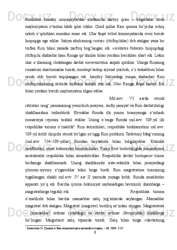 Rimliklar   bunday   munsipiylardan   yordamchi   harbiy   qism   –   kogortalar   olish
majburiyatini   o‘tashni   talab   qilar   edilar.   Ozod   qullar   Rim   qonuni   bo‘yicha   ochiq
nikoh  o‘qitishlari   mumkin  emas   edi.  Ular   faqat   tribut   komisiyalarida   ovoz   berish
huquqiga ega edilar. Italiya aholisining «sotsi» (ittifoqchilar) deb atalgan yana bir
toifasi   Rim   bilan   yanada   zaifroq   bog‘langan   edi.   «sivitates   federat»   huquqidagi
ittifoqchi shaharlar ham Rimga qo‘shinlar bilan yordam berishlari shart edi. Lekin
ular   o‘zlarining   cheklangan   davlat   suverenitetini   saqlab   qoldilar.  Ularga   Rimning
ruxsatisiz shartnomalar tuzish, mustaqil tashqi siyosat yuritish, o‘z tashabbusi bilan
urush   olib   borish   taqiqlangan   edi.   Janubiy   Italiyadagi   yunon   shaharlari   Rim
ittifoqchilarining   alohida   toifasini   tashkil   etar   edi.   Ular   Rimga   faqat   harbiy   flot
bilan yordam berish majburiyatini olgan edilar.
Mil.avv.   VI   asrda   etrusk
istilolari urug‘ jamoasining yemirilish jarayoni, sinfiy jamiyat va Rim davlatchiligi
shakllanishini   tezlashtirdi.   Etrusklar   Rimda   ilk   yunon   tiraniyasiga   o‘xshash
monarxiya   rejimini   tashkil   etdilar.   Uning   o‘rniga   Rimda   mil.avv.   509-yil   ilk
respublika   tuzumi   o‘rnatildi 1
.   Rim   tarixchilari,   respublika   boshlanishini   mil.avv.
509-yil kelib chiqishi etrusk bo‘lgan so‘nggi Rim podshosi Tarkviniy Mag‘rurning
(mil.avv.   534–509-yillar)   Rimdan   haydalishi   bilan   belgilaydilar.   Erkinlik
tarafdorlari, senat hokimiyati himoyachilari Yuniy Brut boshchiligida monarxiyani
aristokratik   respublika   bilan   almashtirdilar.   Respublika   davlat   boshqaruv   tizimi
birdaniga   shakllanmadi.   Uning   shakllanishi   asta-sekinlik   bilan   jamiyatdagi
ijtimoiy-siyosiy   o‘zgarishlar   bilan   birga   bordi.   Rim   magistratura   tizimining
tugallangan   shakli   mil.avv.   IV   asr   II   yarmida   yuzaga   keldi.   Rimda   amaldorlar
apparati   yo‘q   edi.   Barcha   ijroiya   hokimiyat   saylanadigan   lavozimli   shaxslarga   –
magistratlarga tegishli edi.  Respublika   tuzumi
o‘rnatilishi   bilan   barcha   mansablar   xalq   yig‘inlarida   saylangan.   Mansablar
magistrat deb atalgan. Magistrat (magister) boshliq so‘zidan olingan. Magistratuta
–   (mansablar)   ordinar   (odatdagi)   va   ekstra   ordinar   (favqulodda)   shakllarga
bo‘lingan.   Magistrant   xalq   tepasida   turadi.   Xalq   bilan   birga   «davlatning
1
 Коннолли П. Греции и Рим энциклопедия военной истории. – М. 2000 . С.67.
9 