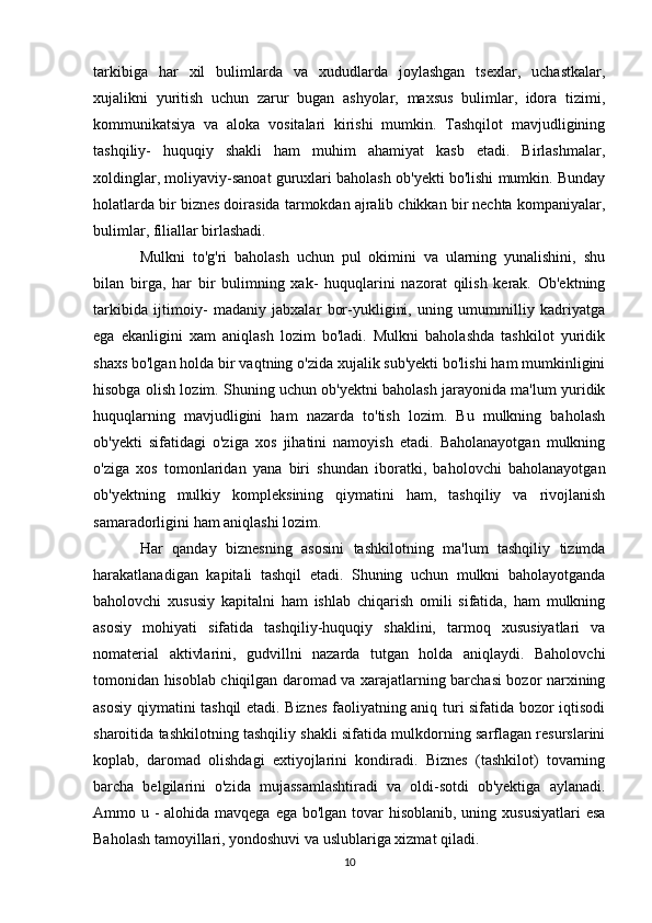 tarkibiga   har   xil   bulimlarda   va   xududlarda   joylashgan   tsexlar,   uchastkalar,
xujalikni   yuritish   uchun   zarur   bugan   ashyolar,   maxsus   bulimlar,   idora   tizimi,
kommunikatsiya   va   aloka   vositalari   kirishi   mumkin.   Tashqilot   mavjudligining
tashqiliy-   huquqiy   shakli   ham   muhim   ahamiyat   kasb   etadi.   Birlashmalar,
xoldinglar, moliyaviy-sanoat guruxlari baholash ob'yekti bo'lishi mumkin. Bunday
holatlarda bir biznes doirasida tarmokdan ajralib chikkan bir nechta kompaniyalar,
bulimlar, filiallar birlashadi. 
Mulkni   to'g'ri   baholash   uchun   pul   okimini   va   ularning   yunalishini,   shu
bilan   birga,   har   bir   bulimning   xak-   huquqlarini   nazorat   qilish   kerak.   Ob'ektning
tarkibida   ijtimoiy-   madaniy   jabxalar   bor-yukligini,   uning   umummilliy   kadriyatga
ega   ekanligini   xam   aniqlash   lozim   bo'ladi.   Mulkni   baholashda   tashkilot   yuridik
shaxs bo'lgan holda bir vaqtning o'zida xujalik sub'yekti bo'lishi ham mumkinligini
hisobga olish lozim. Shuning uchun ob'yektni baholash jarayonida ma'lum yuridik
huquqlarning   mavjudligini   ham   nazarda   to'tish   lozim.   Bu   mulkning   baholash
ob'yekti   sifatidagi   o'ziga   xos   jihatini   namoyish   etadi.   Baholanayotgan   mulkning
o'ziga   xos   tomonlaridan   yana   biri   shundan   iboratki,   baholovchi   baholanayotgan
ob'yektning   mulkiy   kompleksining   qiymatini   ham,   tashqiliy   va   rivojlanish
samaradorligini ham aniqlashi lozim. 
Har   qanday   biznesning   asosini   tashkilotning   ma'lum   tashqiliy   tizimda
harakatlanadigan   kapitali   tashqil   etadi.   Shuning   uchun   mulkni   baholayotganda
baholovchi   xususiy   kapitalni   ham   ishlab   chiqarish   omili   sifatida,   ham   mulkning
asosiy   mohiyati   sifatida   tashqiliy-huquqiy   shaklini,   tarmoq   xususiyatlari   va
nomaterial   aktivlarini,   gudvillni   nazarda   tutgan   holda   aniqlaydi.   Baholovchi
tomonidan hisoblab chiqilgan daromad va xarajatlarning barchasi bozor narxining
asosiy qiymatini tashqil etadi. Biznes faoliyatning aniq turi sifatida bozor iqtisodi
sharoitida tashkilotning tashqiliy shakli sifatida mulkdorning sarflagan resurslarini
koplab,   daromad   olishdagi   extiyojlarini   kondiradi.   Biznes   (tashkilot)   tovarning
barcha   belgilarini   o'zida   mujassamlashtiradi   va   oldi-sotdi   ob'yektiga   aylanadi.
Ammo u - alohida mavqega ega bo'lgan tovar hisoblanib, uning xususiyatlari  esa
Baholash tamoyillari, yondoshuvi va uslublariga xizmat qiladi.
10