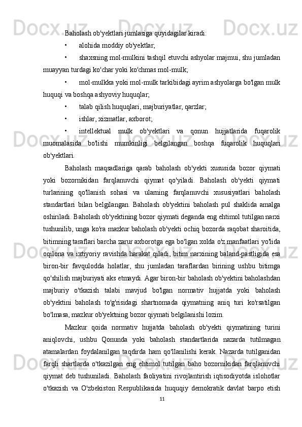 Baholash ob'yektlari jumlasiga quyidagilar kiradi:
• alohida moddiy ob'yektlar;
• shaxsning mol-mulkini tashqil etuvchi ashyolar majmui, shu jumladan
muayyan turdagi ko'char yoki ko'chmas mol-mulk;
• mol-mulkka yoki mol-mulk tarkibidagi ayrim ashyolarga bo'lgan mulk
huquqi va boshqa ashyoviy huquqlar;
• talab qilish huquqlari, majburiyatlar, qarzlar;
• ishlar, xizmatlar, axborot;
• intellektual   mulk   ob'yektlari   va   qonun   hujjatlarida   fuqarolik
muomalasida   bo'lishi   mumkinligi   belgilangan   boshqa   fuqarolik   huquqlari
ob'yektlari.
Baholash   maqsadlariga   qarab   baholash   ob'yekti   xususida   bozor   qiymati
yoki   bozornikidan   farqlanuvchi   qiymat   qo'yiladi.   Baholash   ob'yekti   qiymati
turlarining   qo'llanish   sohasi   va   ularning   farqlanuvchi   xususiyatlari   baholash
standartlari   bilan   belgilangan.   Baholash   ob'yektini   baholash   pul   shaklida   amalga
oshiriladi. Baholash ob'yektining bozor qiymati deganda eng ehtimol tutilgan narxi
tushunilib, unga ko'ra mazkur baholash ob'yekti ochiq bozorda raqobat sharoitida,
bitimning taraflari barcha zarur axborotga ega bo'lgan xolda o'z manfaatlari yo'lida
oqilona va ixtiyoriy ravishda harakat  qiladi, bitim narxining baland-pastligida esa
biron-bir   favqulodda   holatlar,   shu   jumladan   taraflardan   birining   ushbu   bitimga
qo'shilish majburiyati aks etmaydi. Agar biron-bir baholash ob'yektini baholashdan
majburiy   o'tkazish   talabi   mavjud   bo'lgan   normativ   hujjatda   yoki   baholash
ob'yektini   baholash   to'g'risidagi   shartnomada   qiymatning   aniq   turi   ko'rsatilgan
bo'lmasa, mazkur ob'yektning bozor qiymati belgilanishi lozim. 
Mazkur   qoida   normativ   hujjatda   baholash   ob'yekti   qiymatining   turini
aniqlovchi,   ushbu   Qonunda   yoki   baholash   standartlarida   nazarda   tutilmagan
atamalardan   foydalanilgan   taqdirda   ham   qo'llanilishi   kerak.   Nazarda   tutilganidan
farqli   shartlarda   o'tkazilgan   eng   ehtimol   tutilgan   baho   bozornikidan   farqlanuvchi
qiymat  deb  tushuniladi.  Baholash  faoliyatini  rivojlantirish  iqtisodiyotda  islohotlar
o'tkazish   va   O'zbekiston   Respublikasida   huquqiy   demokratik   davlat   barpo   etish
11