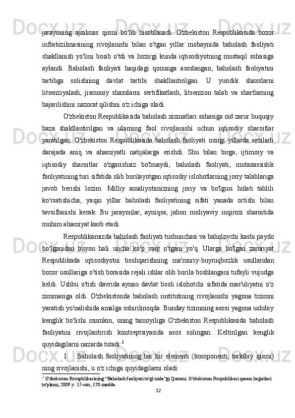jarayoning   ajralmas   qismi   bo'lib   hisoblanadi.   O'zbekiston   Respublikasida   bozor
infratuzilmasining   rivojlanishi   bilan   o'tgan   yillar   mobaynida   baholash   faoliyati
shakllanish   yo'lini   bosib   o'tdi   va   hozirgi   kunda   iqtisodiyotning   mustaqil   sohasiga
aylandi.   Baholash   faoliyati   haqidagi   qonunga   asoslangan,   baholash   faoliyatini
tartibga   solishning   davlat   tartibi   shakllantirilgan.   U   yuridik   shaxslarni
litsenziyalash,   jismoniy   shaxslarni   sertifikatlash,   litsenzion   talab   va   shartlarning
bajarilishini nazorat qilishni o'z ichiga oladi. 
O'zbekiston Respublikasida baholash xizmatlari sohasiga oid zarur huquqiy
baza   shakllantirilgan   va   ularning   faol   rivojlanishi   uchun   iqtisodiy   sharoitlar
yaratilgan.   O'zbekiston   Respublikasida   baholash   faoliyati   oxirgi   yillarda   sezilarli
darajada   aniq   va   ahamiyatli   natijalarga   erishdi.   Shu   bilan   birga,   ijtimoiy   va
iqtisodiy   sharoitlar   o'zgarishsiz   bo'lmaydi,   baholash   faoliyati,   mutaxassislik
faoliyatining turi sifatida olib borilayotgan iqtisodiy islohotlarning joriy talablariga
javob   berishi   lozim.   Milliy   amaliyotimizning   joriy   va   bo'lgusi   holati   tahlili
ko'rsatishicha,   yaqin   yillar   baholash   faoliyatining   sifati   yanada   ortishi   bilan
tavsiflanishi   kerak.   Bu   jarayonlar,   ayniqsa,   jahon   moliyaviy   inqirozi   sharoitida
muhim ahamiyat kasb etadi. 
Respublikamizda baholash faoliyati tushunchasi va baholovchi kasbi paydo
bo'lganidan   buyon   hali   uncha   ko'p   vaqt   o'tgani   yo'q.   Ularga   bo'lgan   zaruriyat
Respublikada   iqtisodiyotni   boshqarishning   ma'muriy-buyruqbozlik   usullaridan
bozor usullariga o'tish borasida rejali ishlar olib borila boshlangani tufayli vujudga
keldi.   Ushbu   o'tish   davrida   aynan   davlat   bosh   islohotchi   sifatida   mas'uliyatni   o'z
zimmasiga   oldi.   O'zbekistonda   baholash   institutining   rivojlanishi   yagona   tizimni
yaratish yo'nalishida amalga oshirilmoqda. Bunday tizimning asosi yagona uslubiy
kenglik   bo'lishi   mumkin,   uning   tamoyiliga   O'zbekiston   Respublikasida   baholash
faoliyatini   rivojlantirish   kontseptsiyasida   asos   solingan.   Keltirilgan   kenglik
quyidagilarni nazarda tutadi: 3
1. Baholash   faoliyatining   har   bir   elementi   (komponenti,   tarkibiy   qismi)
ning rivojlanishi, u o'z ichiga quyidagilarni oladi:
3
 O'zbekiston Resupblikasining “Baholash faoliyati to'g'risida”gi Qonuni. O'zbekiston Respublikasi qonun hujjatlari 
to'plami, 2009 y. 15-son, 178-modda.
12