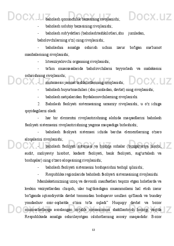 - baholash qonunchilik bazasining rivojlanishi;
- baholash uslubiy bazasining rivojlanishi;
- baholash sub'yektlari (baholash tashkilotlari, shu jumladan,
baholovchilarning o'zi) ning rivojlanishi;
- baholashni   amalga   oshirish   uchun   zarur   bo'lgan   ma'lumot
manbalarining rivojlanishi;
- litsenziyalovchi organning rivojlanishi;
- ta'lim   muassasalarida   baholovchilarni   tayyorlash   va   malakasini
oshirishning rivojlanishi;
- mutaxassis jamoat tashkilotlarining rivojlanishi;
- baholash buyurtmachilari (shu jumladan, davlat) ning rivojlanishi;
- baholash natijalaridan foydalanuvchilarning rivojlanishi.
2. Baholash   faoliyati   sistemasining   umumiy   rivojlanishi,   u   o'z   ichiga
quyidagilarni oladi:
- har   bir   elementni   rivojlantirishning   alohida   maqsadlarini   baholash
faoliyati sistemasini rivojlantirishning yagona maqsadiga birlashishi;
- baholash   faoliyati   sistemasi   ichida   barcha   elementlarning   o'zaro
aloqalarini rivojlanishi;
- baholash   faoliyati   sistemasi   va   boshqa   sohalar   (buxgalteriya   hisobi,
audit,   moliyaviy   hisobot,   kadastr   faoliyati,   bank   faoliyati,   sug'urtalash   va
boshqalar) ning o'zaro aloqasining rivojlanishi;
- baholash faoliyati sistemasini boshqarishni tashqil qilinishi;
- Respublika regionlarida baholash faoliyati sistemasining rivojlanishi.
Mamlakatimizning uzoq va davomli manfaatlari taqozo etgan holatlarda va
keskin   vaziyatlardan   chiqish,   ular   tug'diradigan   muammolarni   hal   etish   zarur
bo'lganda   iqtisodiyotda   davlat   tomonidan   boshqaruv   usullari   qo'llandi   va   bunday
yondashuv   oxir-oqibatda   o'zini   to'la   oqladi”   Huquqiy   davlat   va   bozor
munosabatlariga   asoslangan   xo'jalik   mexanizmini   shakllantirish   hozirgi   vaqtda
Respublikada   amalga   oshirilayotgan   islohotlarning   asosiy   maqsadidir.   Bozor
13