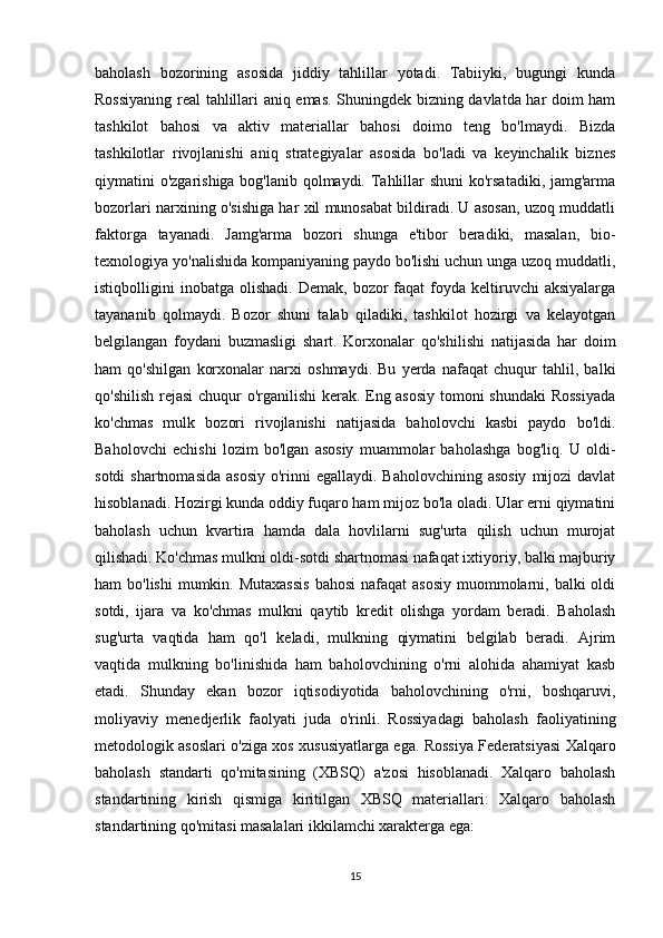baholash   bozorining   asosida   jiddiy   tahlillar   yotadi.   Tabiiyki,   bugungi   kunda
Rossiyaning real tahlillari aniq emas. Shuningdek bizning davlatda har doim ham
tashkilot   bahosi   va   aktiv   materiallar   bahosi   doimo   teng   bo'lmaydi.   Bizda
tashkilotlar   rivojlanishi   aniq   strategiyalar   asosida   bo'ladi   va   keyinchalik   biznes
qiymatini o'zgarishiga bog'lanib qolmaydi. Tahlillar  shuni  ko'rsatadiki, jamg'arma
bozorlari narxining o'sishiga har xil munosabat bildiradi. U asosan, uzoq muddatli
faktorga   tayanadi.   Jamg'arma   bozori   shunga   e'tibor   beradiki,   masalan,   bio-
texnologiya yo'nalishida kompaniyaning paydo bo'lishi uchun unga uzoq muddatli,
istiqbolligini   inobatga  olishadi.  Demak,   bozor  faqat  foyda  keltiruvchi  aksiyalarga
tayananib   qolmaydi.   Bozor   shuni   talab   qiladiki,   tashkilot   hozirgi   va   kelayotgan
belgilangan   foydani   buzmasligi   shart.   Korxonalar   qo'shilishi   natijasida   har   doim
ham   qo'shilgan   korxonalar   narxi   oshmaydi.   Bu   yerda   nafaqat   chuqur   tahlil,   balki
qo'shilish rejasi  chuqur o'rganilishi kerak. Eng asosiy tomoni shundaki  Rossiyada
ko'chmas   mulk   bozori   rivojlanishi   natijasida   baholovchi   kasbi   paydo   bo'ldi.
Baholovchi   echishi   lozim   bo'lgan   asosiy   muammolar   baholashga   bog'liq.   U   oldi-
sotdi  shartnomasida  asosiy  o'rinni  egallaydi. Baholovchining asosiy  mijozi  davlat
hisoblanadi. Hozirgi kunda oddiy fuqaro ham mijoz bo'la oladi. Ular erni qiymatini
baholash   uchun   kvartira   hamda   dala   hovlilarni   sug'urta   qilish   uchun   murojat
qilishadi. Ko'chmas mulkni oldi-sotdi shartnomasi nafaqat ixtiyoriy, balki majburiy
ham  bo'lishi  mumkin. Mutaxassis  bahosi  nafaqat  asosiy  muommolarni, balki  oldi
sotdi,   ijara   va   ko'chmas   mulkni   qaytib   kredit   olishga   yordam   beradi.   Baholash
sug'urta   vaqtida   ham   qo'l   keladi,   mulkning   qiymatini   belgilab   beradi.   Ajrim
vaqtida   mulkning   bo'linishida   ham   baholovchining   o'rni   alohida   ahamiyat   kasb
etadi.   Shunday   ekan   bozor   iqtisodiyotida   baholovchining   o'rni,   boshqaruvi,
moliyaviy   menedjerlik   faolyati   juda   o'rinli.   Rossiyadagi   baholash   faoliyatining
metodologik asoslari o'ziga xos xususiyatlarga ega. Rossiya Federatsiyasi Xalqaro
baholash   standarti   qo'mitasining   (XBSQ)   a'zosi   hisoblanadi.   Xalqaro   baholash
standartining   kirish   qismiga   kiritilgan   XBSQ   materiallari:   Xalqaro   baholash
standartining qo'mitasi masalalari ikkilamchi xarakterga ega: 
15