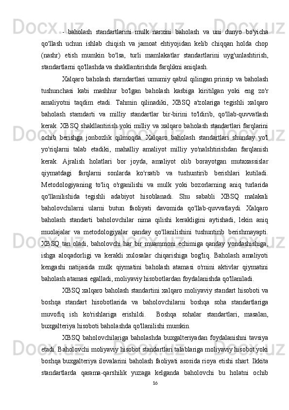 -   baholash   standartlarini   mulk   narxini   baholash   va   uni   dunyo   bo'yicha
qo'llash   uchun   ishlab   chiqish   va   jamoat   ehtiyojidan   kelib   chiqqan   holda   chop
(nashr)   etish   mumkin   bo'lsa,   turli   mamlakatlar   standartlarini   uyg'unlashtirish,
standartlarni qo'llashda va shakllantirishda farqlikni aniqlash. 
Xalqaro baholash starndartlari umumiy qabul qilingan prinsip va baholash
tushunchasi   kabi   mashhur   bo'lgan   baholash   kasbiga   kiritilgan   yoki   eng   zo'r
amaliyotni   taqdim   etadi.   Tahmin   qilinadiki,   XBSQ   a'zolariga   tegishli   xalqaro
baholash   starndarti   va   milliy   standartlar   bir-birini   to'ldirib,   qo'llab-quvvatlash
kerak. XBSQ shakllantirish yoki milliy va xalqaro baholash standartlari farqlarini
ochib   berishga   jonbozlik   qilmoqda.   Xalqaro   baholash   standartlari   shunday   yo'l
yo'riqlarni   talab   etadiki,   mahalliy   amaliyot   milliy   yo'nalshtirishdan   farqlanish
kerak.   Ajralish   holatlari   bor   joyda,   amaliyot   olib   borayotgan   mutaxassislar
qiymatdagi   farqlarni   sonlarda   ko'rsatib   va   tushuntirib   berishlari   kutiladi.
Metodologiyaning   to'liq   o'rganilishi   va   mulk   yoki   bozorlarning   aniq   turlarida
qo'llanilishida   tegishli   adabiyot   hisoblanadi.   Shu   sababli   XBSQ   malakali
baholovchilarni   ularni   butun   faoliyati   davomida   qo'llab-quvvatlaydi.   Xalqaro
baholash   standarti   baholovchilar   nima   qilishi   kerakligini   aytishadi,   lekin   aniq
muolajalar   va   metodologiyalar   qanday   qo'llanilishini   tushuntirib   berishmayapti.
XBSQ   tan   oladi,   baholovchi   har   bir   muammoni   echimiga   qanday   yondashishiga,
ishga   aloqadorligi   va   kerakli   xulosalar   chiqarishiga   bog'liq.   Baholash   amaliyoti
kengashi   natijasida   mulk   qiymatini   baholash   atamasi   o'rnini   aktivlar   qiymatini
baholash atamasi egalladi, moliyaviy hisobotlardan foydalanishda qo'llaniladi. 
XBSQ xalqaro baholash standartini xalqaro moliyaviy standart hisoboti va
boshqa   standart   hisobotlarida   va   baholovchilarni   boshqa   soha   standartlariga
muvofiq   ish   ko'rishlariga   erishildi.     Boshqa   sohalar   standartlari,   masalan,
buxgalteriya hisoboti baholashda qo'llanilishi mumkin. 
XBSQ  baholovchilariga  baholashda   buxgalteriyadan  foydalanishni   tavsiya
etadi. Baholovchi moliyaviy hisobot standartlari talablariga moliyaviy hisobot yoki
boshqa buxgalteriya ilovalarini baholash faoliyati asosida rioya etishi shart. Ikkita
standartlarda   qarama-qarshilik   yuzaga   kelganda   baholovchi   bu   holatni   ochib
16