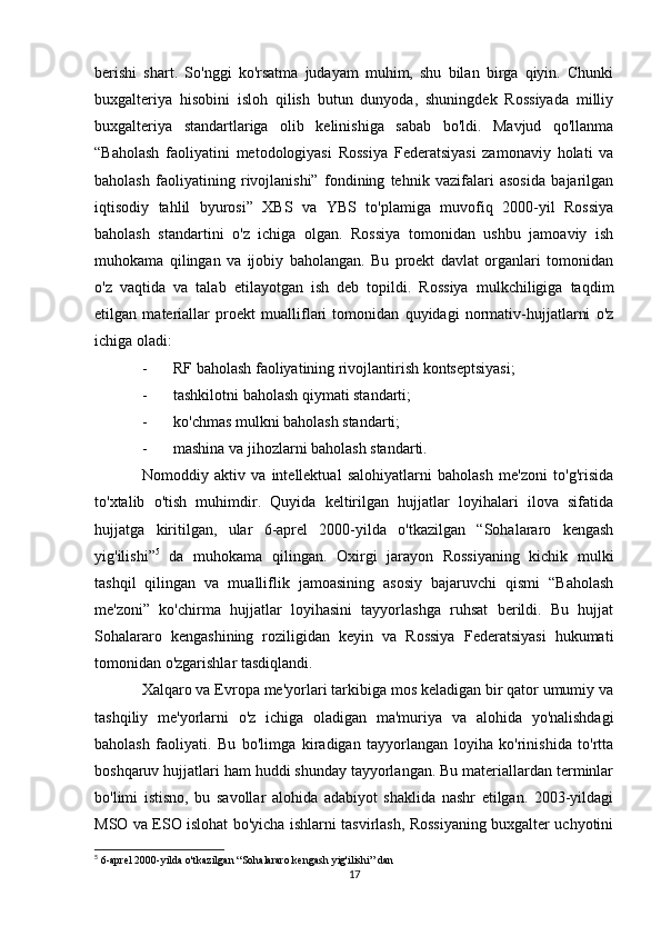 berishi   shart.   So'nggi   ko'rsatma   judayam   muhim,   shu   bilan   birga   qiyin.   Chunki
buxgalteriya   hisobini   isloh   qilish   butun   dunyoda,   shuningdek   Rossiyada   milliy
buxgalteriya   standartlariga   olib   kelinishiga   sabab   bo'ldi.   Mavjud   qo'llanma
“Baholash   faoliyatini   metodologiyasi   Rossiya   Federatsiyasi   zamonaviy   holati   va
baholash   faoliyatining   rivojlanishi”   fondining   tehnik   vazifalari   asosida   bajarilgan
iqtisodiy   tahlil   byurosi”   XBS   va   YBS   to'plamiga   muvofiq   2000-yil   Rossiya
baholash   standartini   o'z   ichiga   olgan.   Rossiya   tomonidan   ushbu   jamoaviy   ish
muhokama   qilingan   va   ijobiy   baholangan.   Bu   proekt   davlat   organlari   tomonidan
o'z   vaqtida   va   talab   etilayotgan   ish   deb   topildi.   Rossiya   mulkchiligiga   taqdim
etilgan   materiallar   proekt   mualliflari   tomonidan   quyidagi   normativ-hujjatlarni   o'z
ichiga oladi:
- RF baholash faoliyatining rivojlantirish kontseptsiyasi;
- tashkilotni baholash qiymati standarti;
- ko'chmas mulkni baholash standarti;
- mashina va jihozlarni baholash standarti.
Nomoddiy   aktiv   va   intellektual   salohiyatlarni   baholash   me'zoni   to'g'risida
to'xtalib   o'tish   muhimdir.   Quyida   keltirilgan   hujjatlar   loyihalari   ilova   sifatida
hujjatga   kiritilgan,   ular   6-aprel   2000-yilda   o'tkazilgan   “Sohalararo   kengash
yig'ilishi” 5
  da   muhokama   qilingan.   Oxirgi   jarayon   Rossiyaning   kichik   mulki
tashqil   qilingan   va   mualliflik   jamoasining   asosiy   bajaruvchi   qismi   “Baholash
me'zoni”   ko'chirma   hujjatlar   loyihasini   tayyorlashga   ruhsat   berildi.   Bu   hujjat
Sohalararo   kengashining   roziligidan   keyin   va   Rossiya   Federatsiyasi   hukumati
tomonidan o'zgarishlar tasdiqlandi. 
Xalqaro va Evropa me'yorlari tarkibiga mos keladigan bir qator umumiy va
tashqiliy   me'yorlarni   o'z   ichiga   oladigan   ma'muriya   va   alohida   yo'nalishdagi
baholash   faoliyati.   Bu   bo'limga   kiradigan   tayyorlangan   loyiha   ko'rinishida   to'rtta
boshqaruv hujjatlari ham huddi shunday tayyorlangan. Bu materiallardan terminlar
bo'limi   istisno,   bu   savollar   alohida   adabiyot   shaklida   nashr   etilgan.   2003-yildagi
MSO va ESO islohat bo'yicha ishlarni tasvirlash, Rossiyaning buxgalter uchyotini
5
 6-aprel 2000-yilda o'tkazilgan “Sohalararo kengash yig'ilishi” dan
17