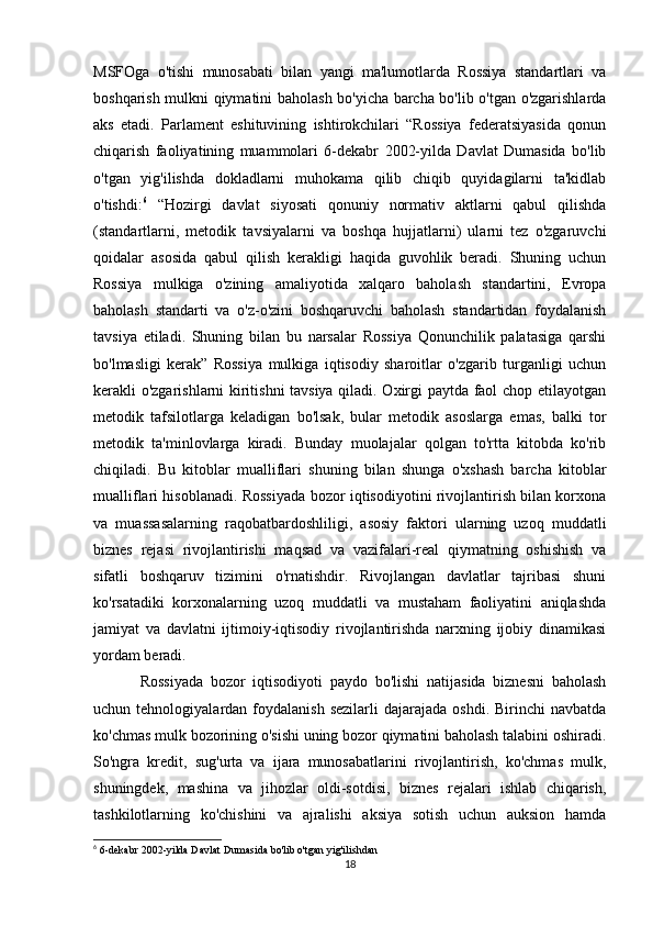 MSFOga   o'tishi   munosabati   bilan   yangi   ma'lumotlarda   Rossiya   standartlari   va
boshqarish mulkni qiymatini baholash bo'yicha barcha bo'lib o'tgan o'zgarishlarda
aks   etadi.   Parlament   eshituvining   ishtirokchilari   “Rossiya   federatsiyasida   qonun
chiqarish   faoliyatining   muammolari   6-dekabr   2002-yilda   Davlat   Dumasida   bo'lib
o'tgan   yig'ilishda   dokladlarni   muhokama   qilib   chiqib   quyidagilarni   ta'kidlab
o'tishdi: 6
  “Hozirgi   davlat   siyosati   qonuniy   normativ   aktlarni   qabul   qilishda
(standartlarni,   metodik   tavsiyalarni   va   boshqa   hujjatlarni)   ularni   tez   o'zgaruvchi
qoidalar   asosida   qabul   qilish   kerakligi   haqida   guvohlik   beradi.   Shuning   uchun
Rossiya   mulkiga   o'zining   amaliyotida   xalqaro   baholash   standartini,   Evropa
baholash   standarti   va   o'z-o'zini   boshqaruvchi   baholash   standartidan   foydalanish
tavsiya   etiladi.   Shuning   bilan   bu   narsalar   Rossiya   Qonunchilik   palatasiga   qarshi
bo'lmasligi   kerak”   Rossiya   mulkiga   iqtisodiy   sharoitlar   o'zgarib   turganligi   uchun
kerakli o'zgarishlarni kiritishni tavsiya qiladi. Oxirgi paytda faol chop etilayotgan
metodik   tafsilotlarga   keladigan   bo'lsak,   bular   metodik   asoslarga   emas,   balki   tor
metodik   ta'minlovlarga   kiradi.   Bunday   muolajalar   qolgan   to'rtta   kitobda   ko'rib
chiqiladi.   Bu   kitoblar   mualliflari   shuning   bilan   shunga   o'xshash   barcha   kitoblar
mualliflari hisoblanadi. Rossiyada bozor iqtisodiyotini rivojlantirish bilan korxona
va   muassasalarning   raqobatbardoshliligi,   asosiy   faktori   ularning   uzoq   muddatli
biznes   rejasi   rivojlantirishi   maqsad   va   vazifalari-real   qiymatning   oshishish   va
sifatli   boshqaruv   tizimini   o'rnatishdir.   Rivojlangan   davlatlar   tajribasi   shuni
ko'rsatadiki   korxonalarning   uzoq   muddatli   va   mustaham   faoliyatini   aniqlashda
jamiyat   va   davlatni   ijtimoiy-iqtisodiy   rivojlantirishda   narxning   ijobiy   dinamikasi
yordam beradi. 
Rossiyada   bozor   iqtisodiyoti   paydo   bo'lishi   natijasida   biznesni   baholash
uchun  tehnologiyalardan  foydalanish  sezilarli  dajarajada   oshdi.  Birinchi   navbatda
ko'chmas mulk bozorining o'sishi uning bozor qiymatini baholash talabini oshiradi.
So'ngra   kredit,   sug'urta   va   ijara   munosabatlarini   rivojlantirish,   ko'chmas   mulk,
shuningdek,   mashina   va   jihozlar   oldi-sotdisi,   biznes   rejalari   ishlab   chiqarish,
tashkilotlarning   ko'chishini   va   ajralishi   aksiya   sotish   uchun   auksion   hamda
6
 6-dekabr 2002-yilda Davlat Dumasida bo'lib o'tgan yig'ilishdan
18