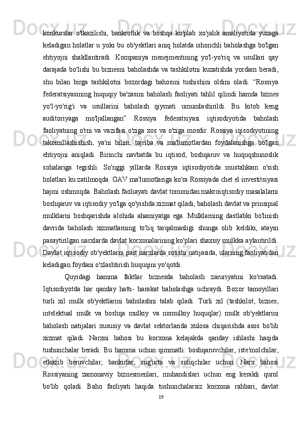 konkurslar   o'tkazilishi,   bankrotlik   va   boshqa   ko'plab   xo'jalik   amaliyotida   yuzaga
keladigan holatlar u yoki bu ob'yektlari aniq holatda ishonchli baholashga bo'lgan
ehtiyojni   shakllantiradi.   Kompaniya   menejmentining   yo'l-yo'riq   va   usullari   qay
darajada bo'lishi bu biznesni  baholashda va tashkilotni kuzatishda yordam beradi,
shu   bilan   birga   tashkilotni   bozordagi   bahosini   tushishini   oldini   oladi.   “Rossiya
federatsiyasining   huquqiy   ba'zasini   baholash   faoliyati   tahlil   qilindi   hamda   biznes
yo'l-yo'rig'i   va   usullarini   baholash   qiymati   umumlashirildi.   Bu   kitob   keng
auditoriyaga   mo'ljallangan”   Rossiya   federatsiyasi   iqtisodiyotida   baholash
faoliyatning o'rni  va vazifasi  o'ziga xos va o'ziga mosdir. Rossiya  iqisodiyotining
takomillashishish,   ya'ni   bilim,   tajriba   va   ma'lumotlardan   foydalanishga   bo'lgan
ehtiyojni   aniqladi.   Birinchi   navbatda   bu   iqtisod,   boshqaruv   va   huquqshunoslik
sohalariga   tegishli.   So'nggi   yillarda   Rossiya   iqtisodiyotida   mustahkam   o'sish
holatlari ku zatilmoqda. OAV ma'lumotlariga ko'ra Rossiyada chet el investitsiyasi
hajmi oshmoqda. Baholash faoliayati davlat tomonidan makroiqtisodiy masalalarni
boshqaruv va iqtisodiy yo'lga qo'yishda xizmat qiladi, baholash davlat va prinsipial
mulklarni   boshqarishda   alohida   ahamiyatga   ega.   Mulklarning   dastlabki   bo'linish
davrida   baholash   xizmatlarning   to'liq   tarqalmasligi   shunga   olib   keldiki,   atayin
pasaytirilgan narxlarda davlat korxonalarining ko'plari shaxsiy mulkka aylantirildi.
Davlat iqtisodiy ob'yektlarni past narxlarda sotishi natijasida, ularning faoliyatidan
keladigan foydani o'zlashtirish huquqini yo'qotdi. 
Quyidagi   hamma   faktlar   biznesda   baholash   zaruriyatini   ko'rsatadi.
Iqtisodiyotda   har   qanday   hatti-   harakat   baholashga   uchraydi.   Bozor   tamoyillari
turli   xil   mulk   ob'yektlarini   baholashni   talab   qiladi.   Turli   xil   (tashkilot,   biznes,
intelektual   mulk   va   boshqa   mulkiy   va   nomulkiy   huquqlar)   mulk   ob'yektlarini
baholash   natijalari   xususiy   va   davlat   sektorlarida   xulosa   chiqarishda   asos   bo'lib
xizmat   qiladi.   Narxni   bahosi   bu   korxona   kelajakda   qanday   ishlashi   haqida
tushunchalar   beradi.   Bu   hamma   uchun   qimmatli:   boshqaruvchilar,   iste'molchilar,
etkazib   beruvchilar,   bankirlar,   sug'urta   va   soliqchilar   uchun.   Narx   bahosi
Rossiyaning   zamonaviy   biznesmenlari,   muhandislari   uchun   eng   kerakli   qurol
bo'lib   qoladi.   Baho   faoliyati   haqida   tushunchalarsiz   korxona   rahbari,   davlat
19